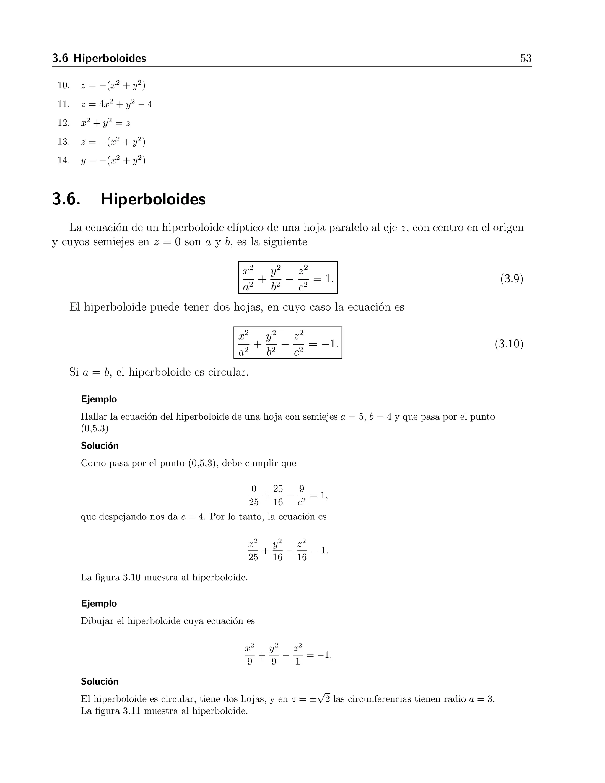 3.6 Hiperboloides 53 
10. z = −(x2 + y2) 
11. z = 4x2 + y2 − 4 
12. x2 + y2 = z 
13. z = −(x2 + y2) 
14. y = −(x2 + y2) 
3.6. Hiperboloides 
La ecuaci´on de un hiperboloide el´ıptico de una hoja paralelo al eje z, con centro en el origen 
y cuyos semiejes en z = 0 son a y b, es la siguiente 
x2 
a2 + 
y2 
b2 
− z2 
c2 = 1. (3.9) 
El hiperboloide puede tener dos hojas, en cuyo caso la ecuaci´on es 
x2 
a2 + 
y2 
b2 
− z2 
c2 = −1. (3.10) 
Si a = b, el hiperboloide es circular. 
Ejemplo 
Hallar la ecuaci´on del hiperboloide de una hoja con semiejes a = 5, b = 4 y que pasa por el punto 
(0,5,3) 
Soluci´on 
Como pasa por el punto (0,5,3), debe cumplir que 
0 
25 
+ 
25 
16 
− 9 
c2 = 1, 
que despejando nos da c = 4. Por lo tanto, la ecuaci´on es 
x2 
25 
+ 
y2 
16 
− z2 
16 
= 1. 
La figura 3.10 muestra al hiperboloide. 
Ejemplo 
Dibujar el hiperboloide cuya ecuaci´on es 
x2 
9 
+ 
y2 
9 
− z2 
1 
= −1. 
Soluci´on 
El hiperboloide es circular, tiene dos hojas, y en z = ± 
√ 
2 las circunferencias tienen radio a = 3. 
La figura 3.11 muestra al hiperboloide. 
 