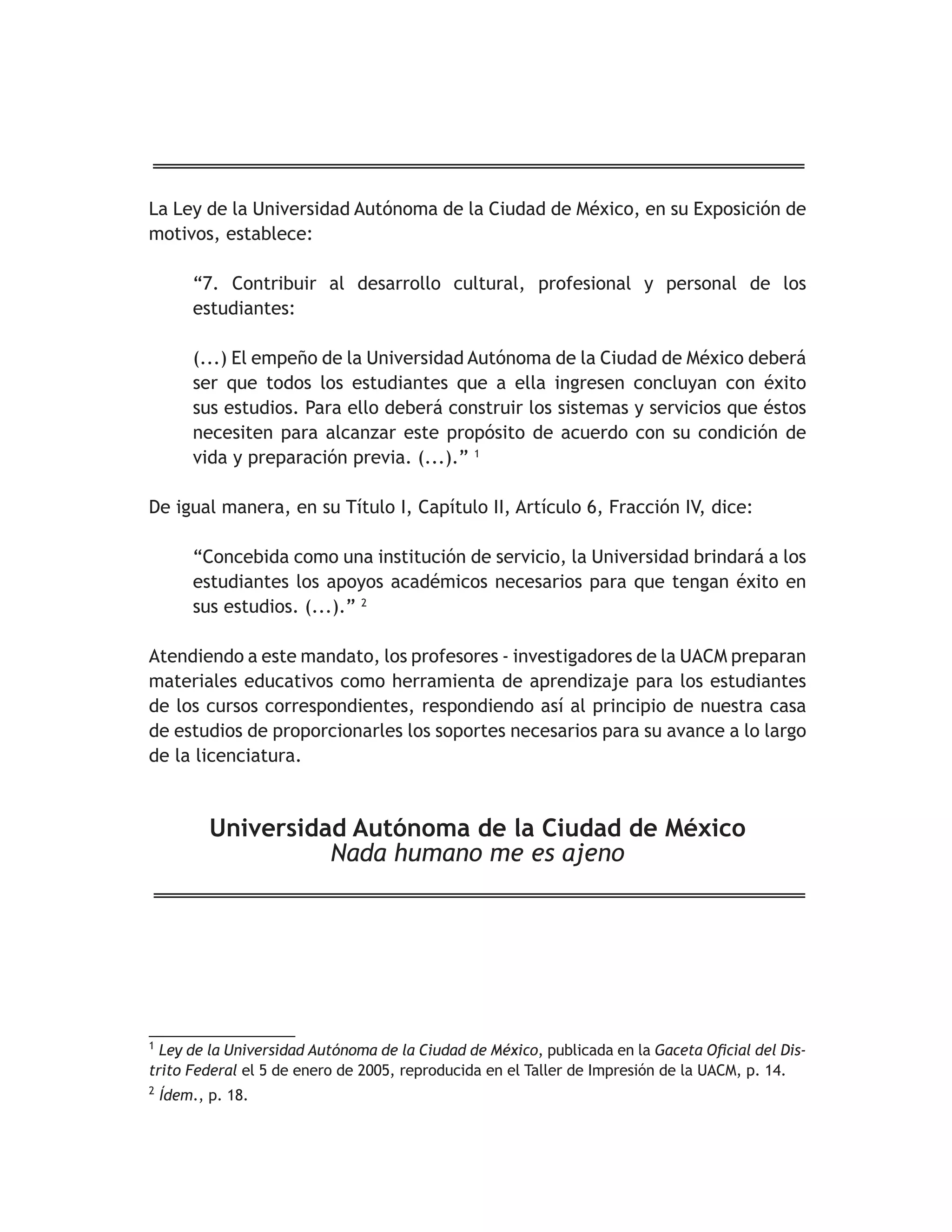 La Ley de la Universidad Autónoma de la Ciudad de México, en su Exposición de 
motivos, establece: 
“7. Contribuir al desarrollo cultural, profesional y personal de los 
estudiantes: 
(...) El empeño de la Universidad Autónoma de la Ciudad de México deberá 
ser que todos los estudiantes que a ella ingresen concluyan con éxito 
sus estudios. Para ello deberá construir los sistemas y servicios que éstos 
necesiten para alcanzar este propósito de acuerdo con su condición de 
vida y preparación previa. (...).” 1 
De igual manera, en su Título I, Capítulo II, Artículo 6, Fracción IV, dice: 
“Concebida como una institución de servicio, la Universidad brindará a los 
estudiantes los apoyos académicos necesarios para que tengan éxito en 
sus estudios. (...).” 2 
Atendiendo a este mandato, los profesores - investigadores de la UACM preparan 
materiales educativos como herramienta de aprendizaje para los estudiantes 
de los cursos correspondientes, respondiendo así al principio de nuestra casa 
de estudios de proporcionarles los soportes necesarios para su avance a lo largo 
de la licenciatura. 
Universidad Autónoma de la Ciudad de México 
Nada humano me es ajeno 
__________________ 
1 Ley de la Universidad Autónoma de la Ciudad de México, publicada en la *DFHWD2ÀFLDOGHO'LV- 
trito Federal el 5 de enero de 2005, reproducida en el Taller de Impresión de la UACM, p. 14. 
2 Ídem., p. 18. 
 