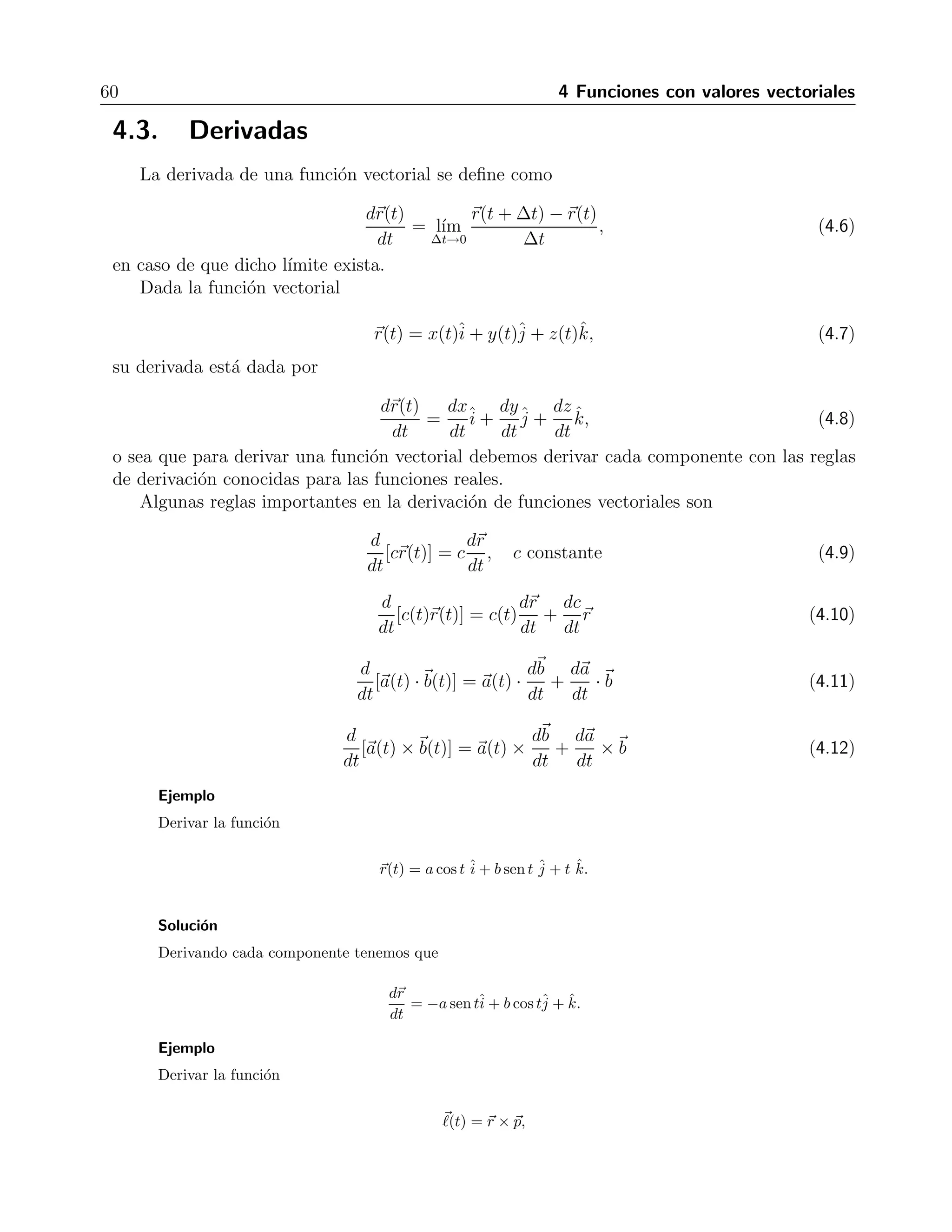 60 4 Funciones con valores vectoriales 
4.3. Derivadas 
La derivada de una funci´on vectorial se define como 
dr(t) 
dt 
= l´ım 
Δt→0 
r(t+Δt) −r(t) 
Δt 
, (4.6) 
en caso de que dicho l´ımite exista. 
Dada la funci´on vectorial 
r(t) = x(t)ˆi 
+ y(t)ˆj 
+ z(t)ˆk, (4.7) 
su derivada est´a dada por 
dr(t) 
dt 
= 
dx 
dt 
ˆi 
+ 
dy 
dt 
ˆj 
+ 
dz 
dt 
ˆk, (4.8) 
o sea que para derivar una funci´on vectorial debemos derivar cada componente con las reglas 
de derivaci´on conocidas para las funciones reales. 
Algunas reglas importantes en la derivaci´on de funciones vectoriales son 
d 
dt 
[cr(t)] = c 
dr 
dt 
, cconstante (4.9) 
d 
dt 
[c(t)r(t)] = c(t) 
dr 
dt 
+ 
dc 
dt 
r (4.10) 
d 
dt 
[a(t) ·b(t)] = a(t) · db 
dt 
+ 
da 
dt 
·b (4.11) 
d 
dt 
[a(t) ×b(t)] = a(t) × db 
dt 
+ 
da 
dt 
×b (4.12) 
Ejemplo 
Derivar la funci´on 
r(t) = a cos t ˆi 
+ b sen t ˆj 
+ t ˆk. 
Soluci´on 
Derivando cada componente tenemos que 
dr 
dt 
= −a sen tˆi 
+ b cos tˆj 
+ ˆk. 
Ejemplo 
Derivar la funci´on 
 (t) = r × p, 
 
