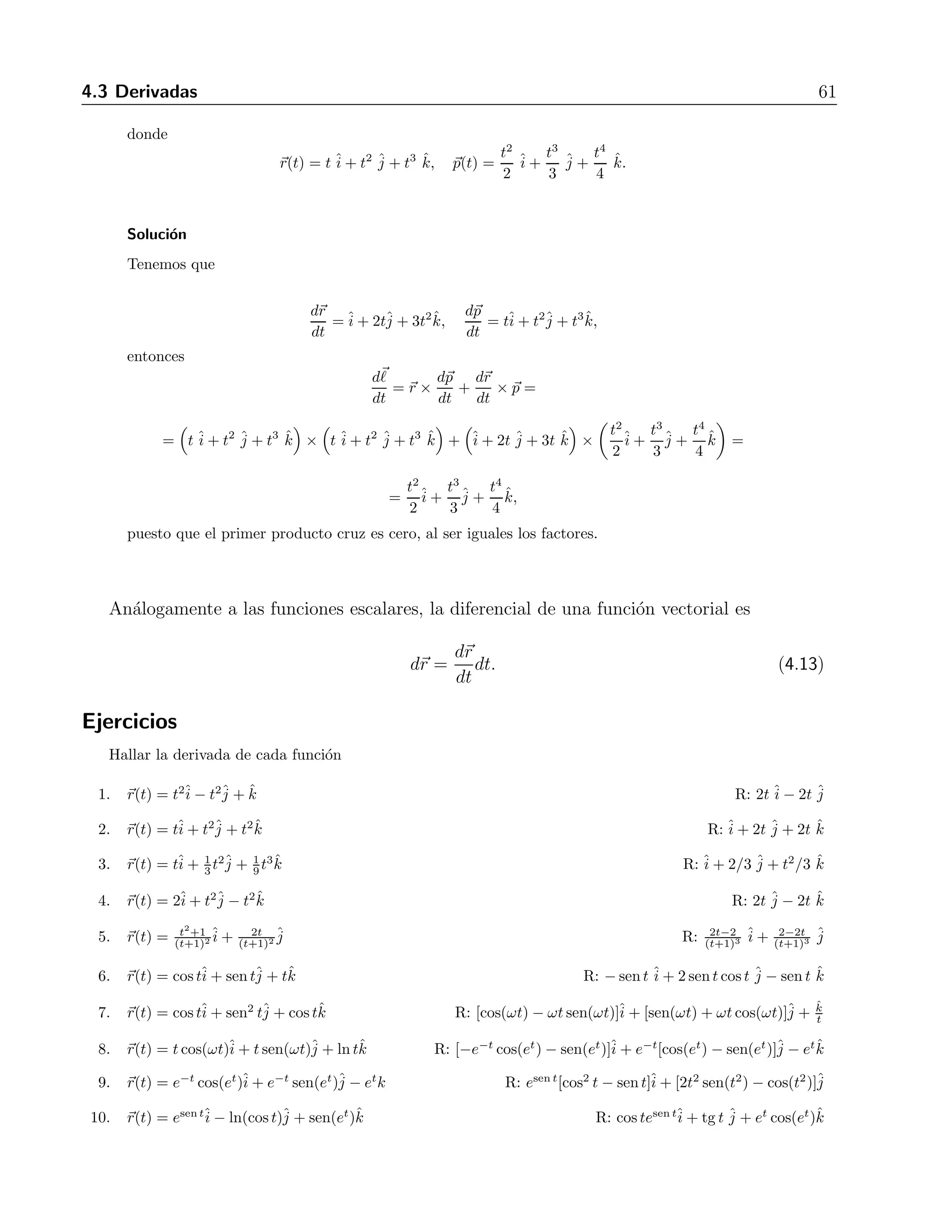 4.3 Derivadas 61 
donde 
r(t) = t ˆi 
+ t2 ˆj 
+ t3 ˆk, p(t) = 
t2 
2 
ˆi 
+ 
t3 
3 
ˆj 
+ 
t4 
4 
ˆk. 
Soluci´on 
Tenemos que 
dr 
dt 
=ˆi 
+ 2tˆj 
+ 3t2ˆk, 
dp 
dt 
= tˆi 
+ t2ˆj 
+ t3ˆk, 
entonces 
d 
dt 
= r × dp 
dt 
+ 
dr 
dt 
× p = 
= 
 
t ˆi 
+ t2 ˆj 
+ t3 ˆk 
 
× 
 
t ˆi 
+ t2 ˆj 
+ t3 ˆk 
 
+ 
 
ˆi 
+ 2t ˆj 
+ 3t ˆk 
 
× 
 
t2 
2 
ˆi 
+ 
t3 
3 
ˆj 
+ 
t4 
4 
ˆk 
 
= 
= 
t2 
2 
ˆi 
+ 
t3 
3 
ˆj 
+ 
t4 
4 
ˆk, 
puesto que el primer producto cruz es cero, al ser iguales los factores. 
An´alogamente a las funciones escalares, la diferencial de una funci´on vectorial es 
dr = 
dr 
dt 
dt. (4.13) 
Ejercicios 
Hallar la derivada de cada funci´on 
1. r(t) = t2ˆi 
− t2ˆj 
+ ˆk R: 2tˆi 
− 2t ˆj 
2. r(t) = tˆi 
+ t2ˆj 
+ t2ˆk R: ˆi 
+ 2t ˆj 
+ 2t ˆk 
3. r(t) = tˆi 
+ 1 
3 t2ˆj 
9 t3ˆk R: ˆi 
+ 1 
+ 2/3 ˆj 
+ t2/3 ˆk 
4. r(t) = 2ˆi 
+ t2ˆj 
− t2ˆk R: 2t ˆj 
− 2t ˆk 
5. r(t) = t2+1 
(t+1)2ˆi 
(t+1)2ˆj 
+ 2t 
R: 2t−2 
(t+1)3 ˆi 
+ 2−2t 
(t+1)3 ˆj 
6. r(t) = costˆi 
+ sentˆj+ tˆk R: −sen t ˆi 
+ 2sent cos t ˆj 
− sen t ˆk 
7. r(t) = costˆi 
+ sen2 tˆj 
+ cos tˆk R: [cos(ωt) − ωt sen(ωt)]ˆi 
+ [sen(ωt) + ωt cos(ωt)]ˆj 
+ 
ˆk 
t 
8. r(t) = t cos(ωt)ˆi 
+ t sen(ωt)ˆj 
+ lntˆk R: [−e−t cos(et) − sen(et)]ˆi 
+ e−t[cos(et) − sen(et)]ˆj 
− etˆk 
9. r(t) = e−t cos(et)ˆi 
+ e−t sen(et)ˆj 
− etk R: esen t[cos2 t − sen t]ˆi 
+ [2t2 sen(t2) − cos(t2)]ˆj 
10. r(t) = esen tˆi 
− ln(cos t)ˆj 
+ sen(et)ˆk R: cos tesen tˆi 
+ tg t ˆj 
+ et cos(et)ˆk 
 
