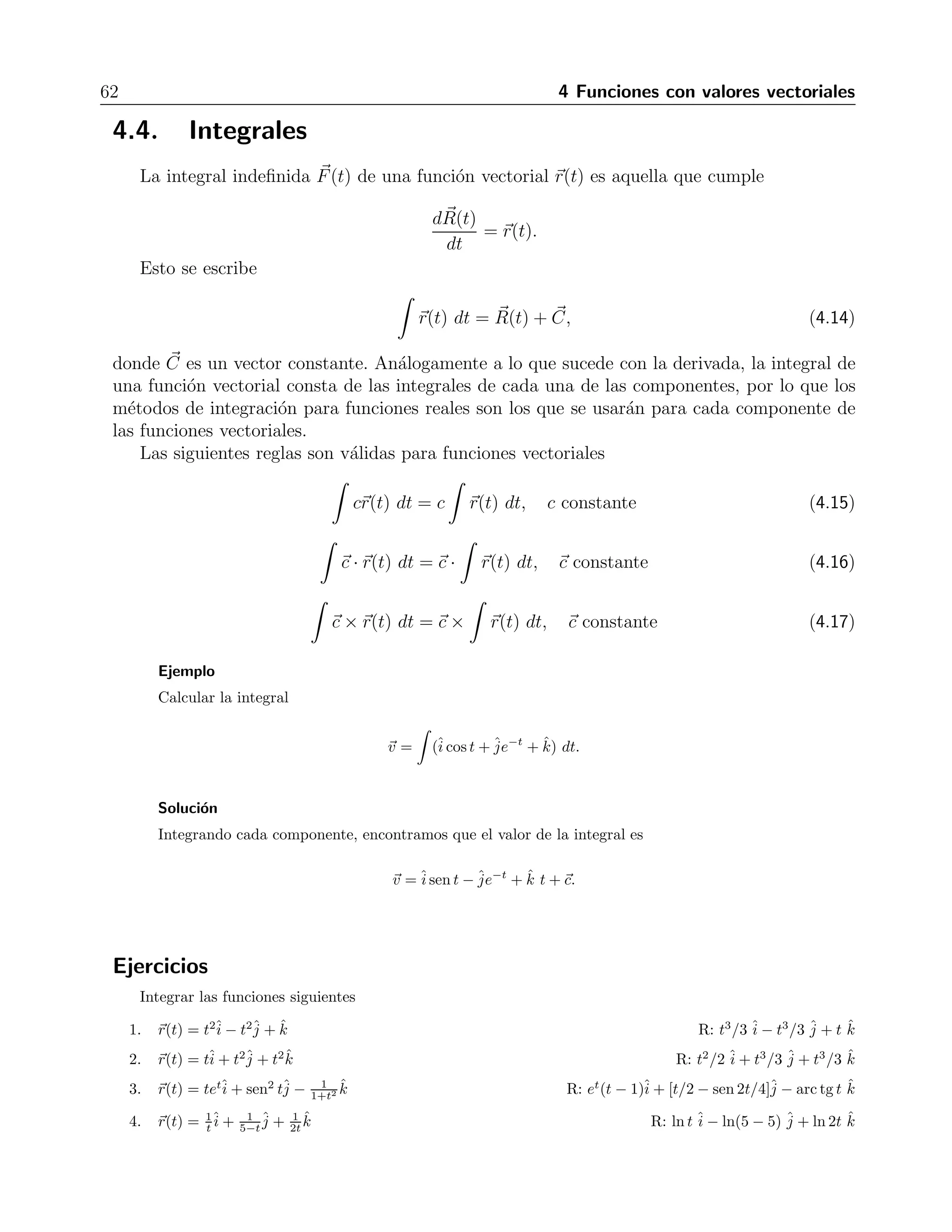62 4 Funciones con valores vectoriales 
4.4. Integrales 
La integral indefinida F(t) de una funci´on vectorial r(t) es aquella que cumple 
dR 
(t) 
dt 
= r(t). 
Esto se escribe 
 
r(t) dt = R 
(t) +  C, (4.14) 
donde C 
es un vector constante. An´alogamente a lo que sucede con la derivada, la integral de 
una funci´on vectorial consta de las integrales de cada una de las componentes, por lo que los 
m´etodos de integraci´on para funciones reales son los que se usar´an para cada componente de 
las funciones vectoriales. 
Las siguientes reglas son v´alidas para funciones vectoriales 
 
cr(t) dt = c 
 
r(t) dt, c constante (4.15) 
 
c · r(t) dt = c · 
 
r(t) dt, c constante (4.16) 
 
c ×r(t) dt = c × 
 
r(t) dt, c constante (4.17) 
Ejemplo 
Calcular la integral 
v = 
 
(ˆi 
cos t + ˆje 
−t + ˆk) dt. 
Soluci´on 
Integrando cada componente, encontramos que el valor de la integral es 
v =ˆi 
sen t − ˆje 
−t + ˆk t +c. 
Ejercicios 
Integrar las funciones siguientes 
1. r(t) = t2ˆi 
− t2ˆj 
+ ˆk R: t3/3 ˆi 
− t3/3 ˆj 
+ t ˆk 
2. r(t) = tˆi 
+ t2ˆj 
+ t2ˆk R: t2/2ˆi 
+ t3/3 ˆj 
+ t3/3 ˆk 
3. r(t) = tetˆi 
+ sen2 tˆj 
1+t2 ˆk R: et(t − 1)ˆi 
− 1 
+ [t/2 − sen 2t/4]ˆj 
− arc tg t ˆk 
4. r(t) = 1 
t 
ˆi 
+ 1 
5−t 
ˆj 
+ 1 
2t 
ˆk R: ln t ˆi 
− ln(5 − 5) ˆj 
+ ln2t ˆk 
 