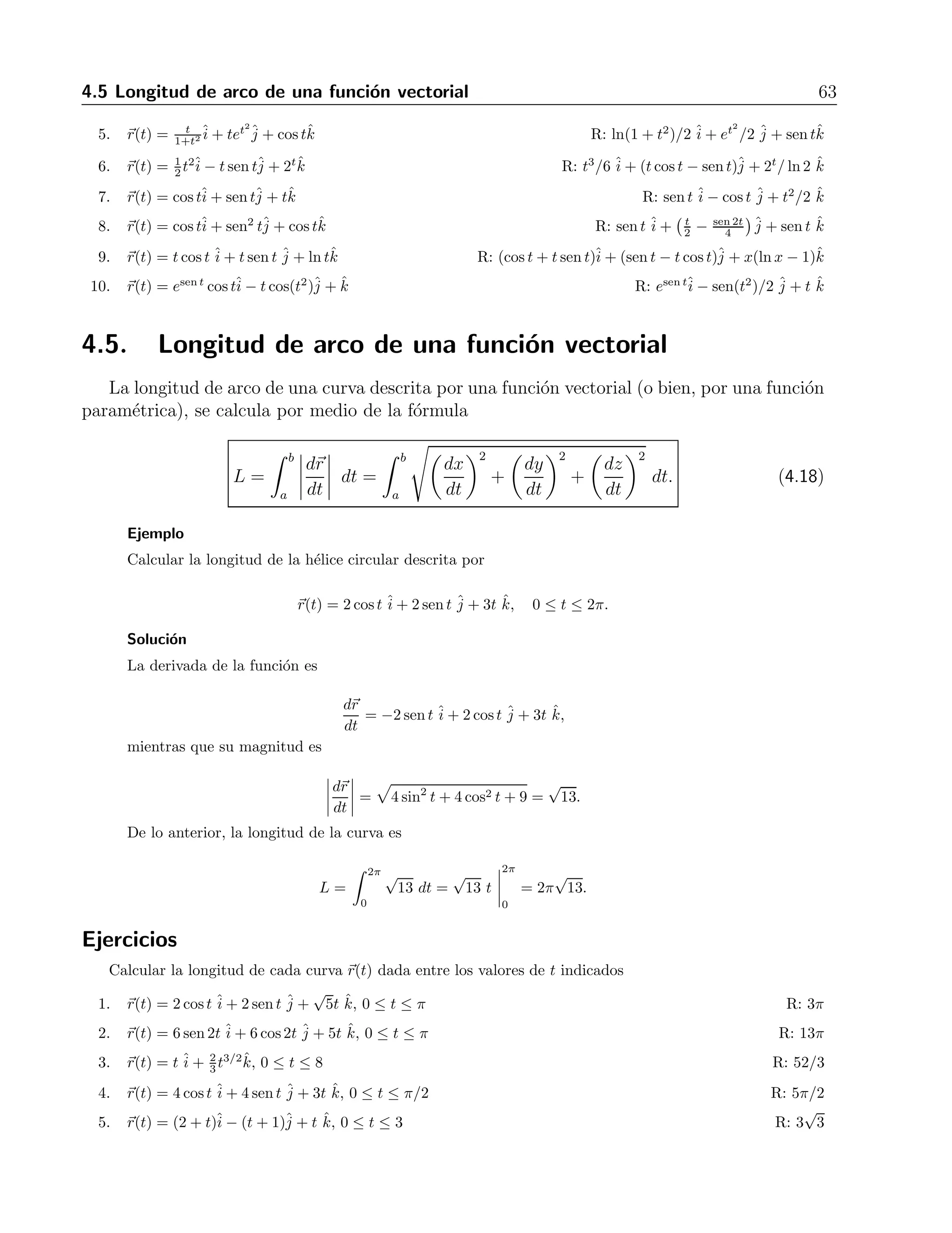4.5 Longitud de arco de una funci´on vectorial 63 
1+t2ˆi 
5. r(t) = t 
+ tet2ˆj 
+ cos tˆk R: ln(1 + t2)/2 ˆi 
+ et2 
/2 ˆj 
+ sentˆk 
2 t2ˆi 
6. r(t) = 1 
− t sen tˆj 
+ 2tˆk R: t3/6 ˆi 
+ (t cos t − sen t)ˆj 
+ 2t/ ln 2 ˆk 
7. r(t) = costˆi 
+ sentˆj 
+ tˆk R: sen t ˆi 
− cos t ˆj 
+ t2/2 ˆk 
8. r(t) = costˆi 
+ sen2 tˆj 
+ cos tˆk R: sen t ˆi 
+ 
	 t 
2 
− sen 2t 
4 

 
ˆj 
+ sent ˆk 
9. r(t) = t cos t + j 
ˆi 
ˆj 
ˆi 
ˆt sen t + lntk ˆR: (cos t + t sen t)+ (sent − t cos t)+ x(ln x − 1)k 
ˆj 
ˆi 
ˆj 
ˆi 
ˆ10. r(t) = esen t cos t− t cos(t2)+ k ˆR: esen t− sen(t2)/2 + t ˆk 
4.5. Longitud de arco de una funci´on vectorial 
La longitud de arco de una curva descrita por una funci´on vectorial (o bien, por una funci´on 
param´etrica), se calcula por medio de la f´ormula 
L = 
 b 
a 
 
dr 
dt 
 
dt = 
 b 
a 
 
dx 
dt 
2 
+ 
 
dy 
dt 
2 
+ 
 
dz 
dt 
2 
dt. (4.18) 
Ejemplo 
Calcular la longitud de la h´elice circular descrita por 
r(t) = 2cost ˆi 
+ 2sent ˆj 
+ 3t ˆk, 0 ≤ t ≤ 2π. 
Soluci´on 
La derivada de la funci´on es 
dr 
dt 
= −2 sent ˆi 
+ 2cost ˆj+ 3t ˆk, 
mientras que su magnitud es 
 
dr 
dt 
 
= 
 
4 sin2 t + 4cos2 t + 9 = 
√ 
13. 
De lo anterior, la longitud de la curva es 
L = 
 2π 
0 
√ 
13 dt = 
√ 
13 t 
 
2π 
0 
= 2π 
√ 
13. 
Ejercicios 
Calcular la longitud de cada curva r(t) dada entre los valores de t indicados 
1. r(t) = 2cost ˆi 
+ 2sent ˆj 
+ 
√ 
5t ˆk, 0 ≤ t ≤ π R: 3π 
2. r(t) = 6sen2t ˆi 
+ 6cos2t ˆj 
+ 5t ˆk, 0 ≤ t ≤ π R: 13π 
3. r(t) = t ˆi 
+ 2 
3 t3/2ˆk, 0 ≤ t ≤8 R: 52/3 
j 
ˆi 
ˆ4. r(t) = 4cost + 4sent + 3t k, ˆ0 ≤ t ≤ π/2 R: 5π/2 
√ 
5. r(t) = (2+t)− (t + 1)+ t k, ˆ0 ≤ t ≤3 R: 3 
3 
j 
ˆi 
ˆ 