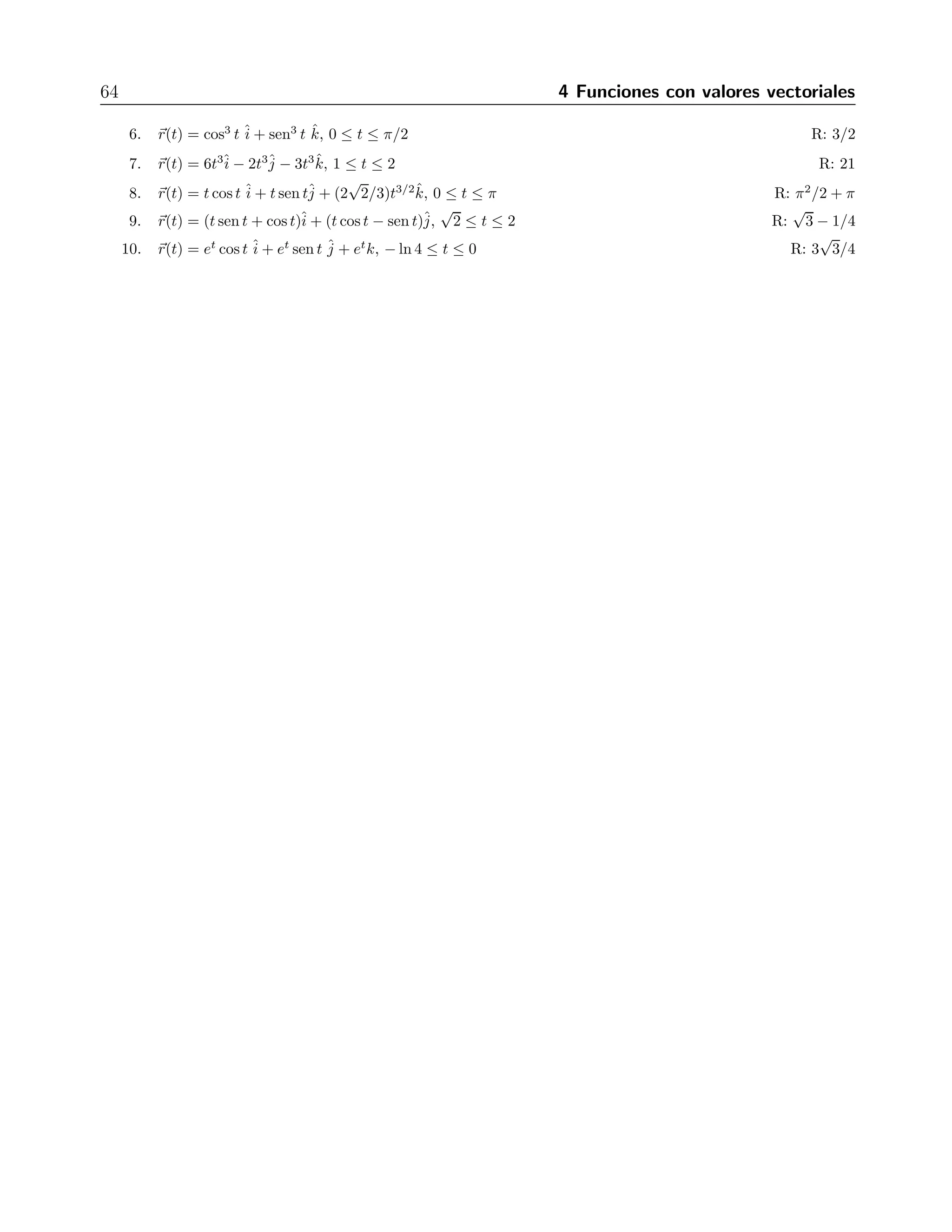 64 4 Funciones con valores vectoriales 
6. r(t) = cos3 t + sen3 t k, j 
ˆi 
ˆˆ0 ≤ t ≤ π/2 R: 3/2 
7. r(t) = 6t3− 2t3− 3t3k, ˆ1 ≤ t ≤2 R: 21 
i 
ˆ8. r(t) = t cos t ˆi 
+ t sen tˆj 
+ (2 
√ 
2/3)t3/2ˆk, 0 ≤ t ≤ π R: π2/2 + π 
9. r(t) = (t sen t + cos t)ˆi 
+ (t cos t − sen t)ˆj 
, 
√ 
2 ≤ t ≤2 R: 
√ 
3 − 1/4 
10. r(t) = et cos t ˆi 
+ et sen t ˆj 
+ etk, −ln 4 ≤ t ≤0 R: 3 
√ 
3/4 
 