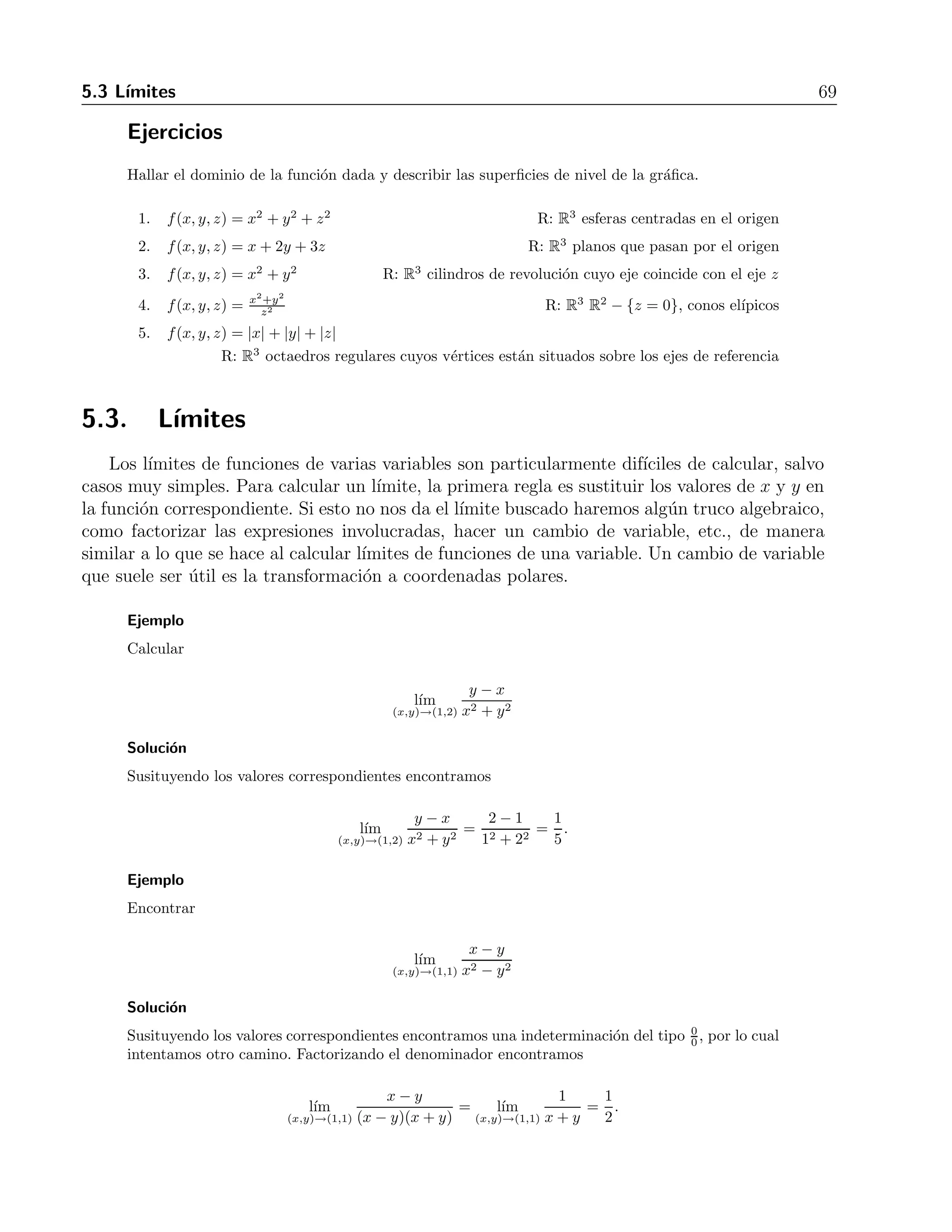 5.3 L´ımites 69 
Ejercicios 
Hallar el dominio de la funci´on dada y describir las superficies de nivel de la gr´afica. 
1. f(x, y, z) = x2 + y2 + z2 R: R3 esferas centradas en el origen 
2. f(x, y, z) = x + 2y + 3z R: R3 planos que pasan por el origen 
3. f(x, y, z) = x2 + y2 R: R3 cilindros de revoluci´on cuyo eje coincide con el eje z 
4. f(x, y, z) = x2+y2 
z2 R: R3 R2 − {z = 0}, conos el´ıpicos 
5. f(x, y, z) = |x| + |y| + |z| 
R: R3 octaedros regulares cuyos v´ertices est´an situados sobre los ejes de referencia 
5.3. L´ımites 
Los l´ımites de funciones de varias variables son particularmente dif´ıciles de calcular, salvo 
casos muy simples. Para calcular un l´ımite, la primera regla es sustituir los valores de x y y en 
la funci´on correspondiente. Si esto no nos da el l´ımite buscado haremos alg´un truco algebraico, 
como factorizar las expresiones involucradas, hacer un cambio de variable, etc., de manera 
similar a lo que se hace al calcular l´ımites de funciones de una variable. Un cambio de variable 
que suele ser ´util es la transformaci´on a coordenadas polares. 
Ejemplo 
Calcular 
l´ım 
(x,y)→(1,2) 
y − x 
x2 + y2 
Soluci´on 
Susituyendo los valores correspondientes encontramos 
l´ım 
(x,y)→(1,2) 
y − x 
x2 + y2 = 
2 − 1 
12 + 22 = 
1 
5 
. 
Ejemplo 
Encontrar 
l´ım 
(x,y)→(1,1) 
x − y 
x2 − y2 
Soluci´on 
Susituyendo los valores correspondientes encontramos una indeterminaci´on del tipo 0 
0 , por lo cual 
intentamos otro camino. Factorizando el denominador encontramos 
l´ım 
(x,y)→(1,1) 
x − y 
(x − y)(x + y) 
= l´ım 
(x,y)→(1,1) 
1 
x + y 
= 
1 
2 
. 
 