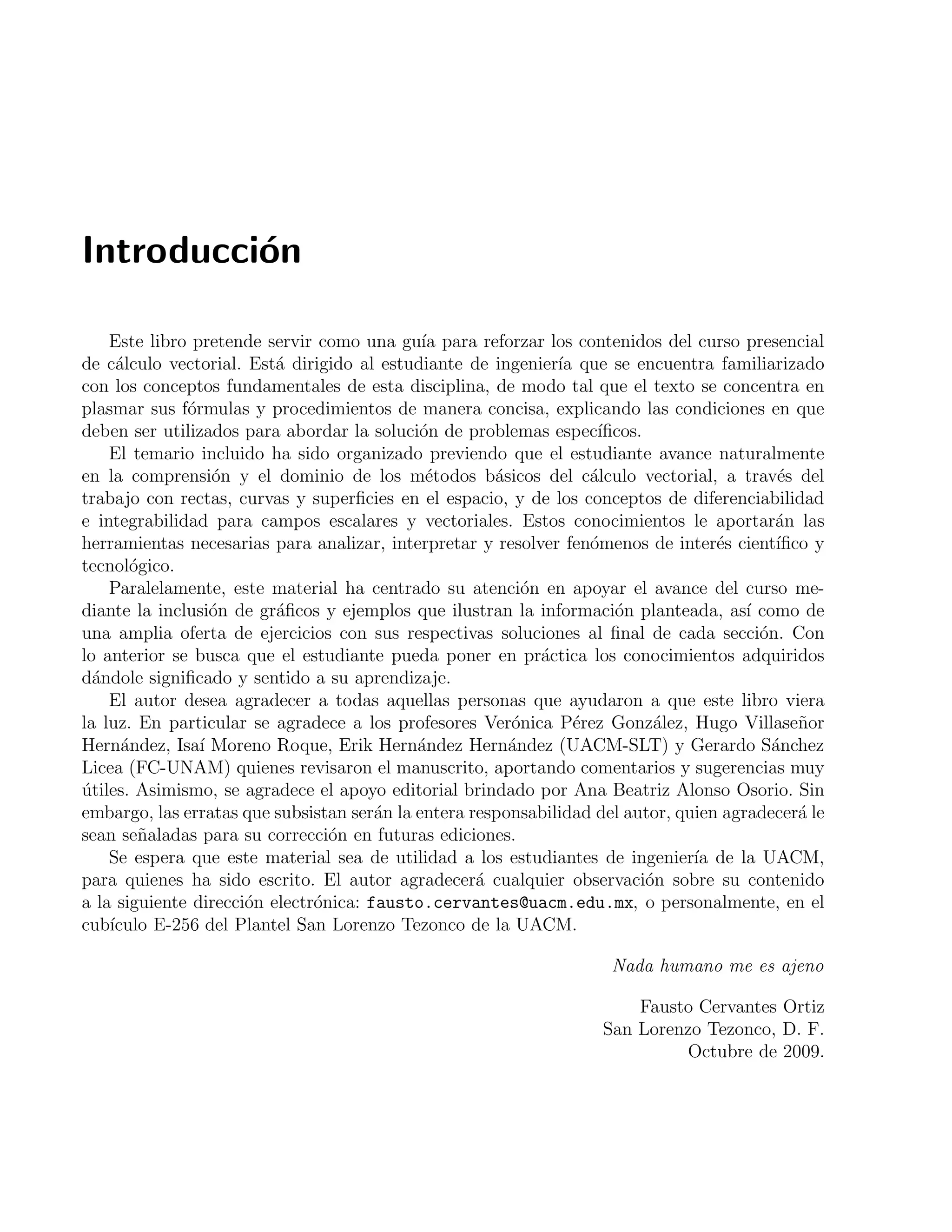 Introducci´on 
Este libro pretende servir como una gu´ıa para reforzar los contenidos del curso presencial 
de c´alculo vectorial. Est´a dirigido al estudiante de ingenier´ıa que se encuentra familiarizado 
con los conceptos fundamentales de esta disciplina, de modo tal que el texto se concentra en 
plasmar sus f´ormulas y procedimientos de manera concisa, explicando las condiciones en que 
deben ser utilizados para abordar la soluci´on de problemas espec´ıficos. 
El temario incluido ha sido organizado previendo que el estudiante avance naturalmente 
en la comprensi´on y el dominio de los m´etodos b´asicos del c´alculo vectorial, a trav´es del 
trabajo con rectas, curvas y superficies en el espacio, y de los conceptos de diferenciabilidad 
e integrabilidad para campos escalares y vectoriales. Estos conocimientos le aportar´an las 
herramientas necesarias para analizar, interpretar y resolver fen´omenos de inter´es cient´ıfico y 
tecnol´ogico. 
Paralelamente, este material ha centrado su atenci´on en apoyar el avance del curso me-diante 
la inclusi´on de gr´aficos y ejemplos que ilustran la informaci´on planteada, as´ı como de 
una amplia oferta de ejercicios con sus respectivas soluciones al final de cada secci´on. Con 
lo anterior se busca que el estudiante pueda poner en pr´actica los conocimientos adquiridos 
d´andole significado y sentido a su aprendizaje. 
El autor desea agradecer a todas aquellas personas que ayudaron a que este libro viera 
la luz. En particular se agradece a los profesores Ver´onica P´erez Gonz´alez, Hugo Villase˜nor 
Hern´andez, Isa´ı Moreno Roque, Erik Hern´andez Hern´andez (UACM-SLT) y Gerardo S´anchez 
Licea (FC-UNAM) quienes revisaron el manuscrito, aportando comentarios y sugerencias muy 
´utiles. Asimismo, se agradece el apoyo editorial brindado por Ana Beatriz Alonso Osorio. Sin 
embargo, las erratas que subsistan ser´an la entera responsabilidad del autor, quien agradecer´a le 
sean se˜naladas para su correcci´on en futuras ediciones. 
Se espera que este material sea de utilidad a los estudiantes de ingenier´ıa de la UACM, 
para quienes ha sido escrito. El autor agradecer´a cualquier observaci´on sobre su contenido 
a la siguiente direcci´on electr´onica: fausto.cervantes@uacm.edu.mx, o personalmente, en el 
cub´ıculo E-256 del Plantel San Lorenzo Tezonco de la UACM. 
Nada humano me es ajeno 
Fausto Cervantes Ortiz 
San Lorenzo Tezonco, D. F. 
Octubre de 2009. 
 