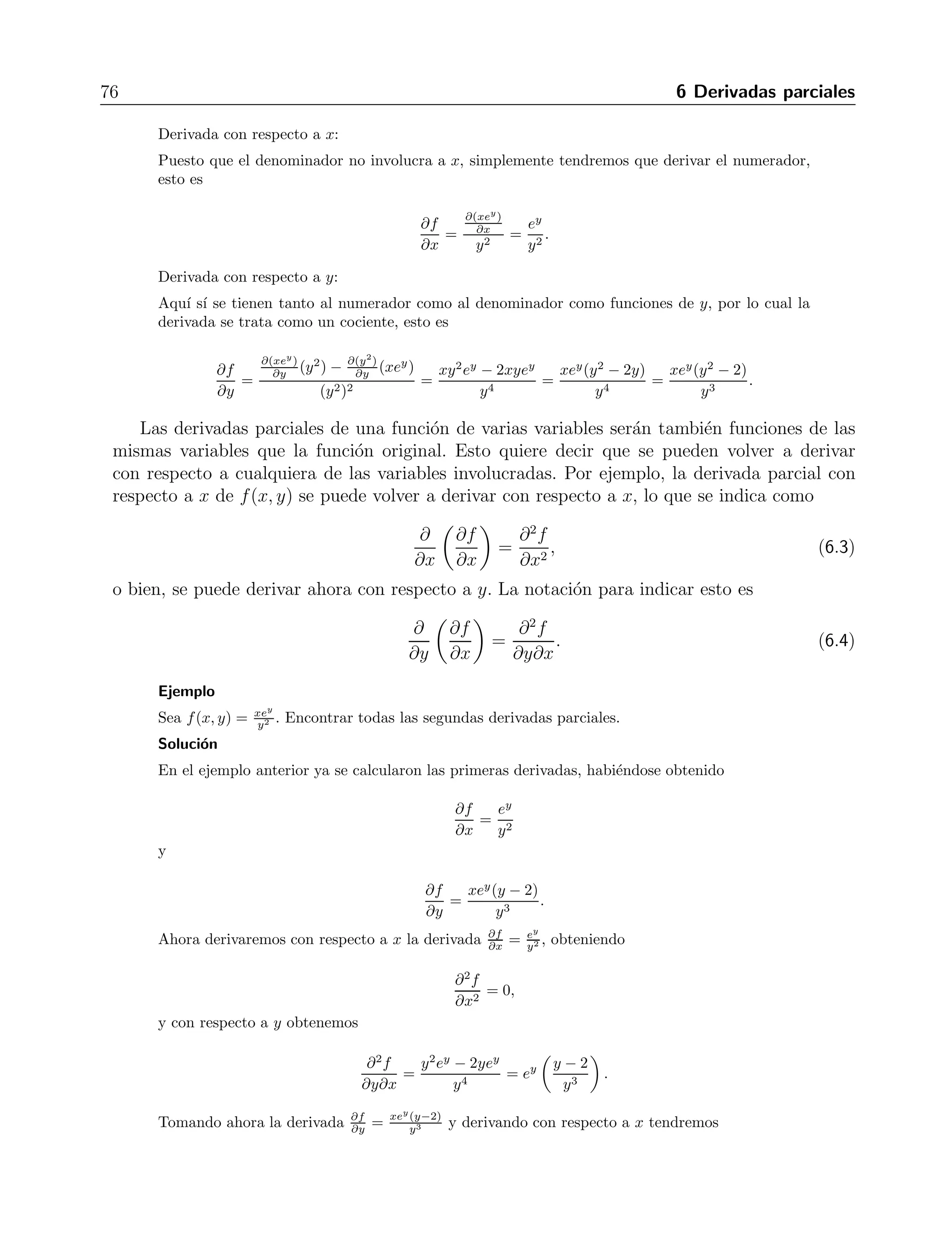 Cap´ıtulo 6 
Derivadas parciales 
En este cap´ıtulo se estudian las derivadas de las funciones de varias variables, mismas que 
tienen propiedades m´as generales que las de una sola variable, estudiadas en los cursos de 
c´alculo diferencial, por lo que sus derivadas tambi´en tienen propiedades que no poseen las de 
funciones de una variable. 
6.1. Derivaci´on parcial 
Una funci´on de varias variables puede derivarse con respecto a cada una de tales variables, 
considerando a las otras variables como constantes. A estas se les llama derivadas parciales. 
La definici´on de derivada parcial es un l´ımite similar al que define a las derivadas de funciones 
de una sola variable, por ejemplo, la derivada parcial de f(x, y) con respecto a x se escribe 
∂f 
∂x 
= l´ım 
h→0 
f(x + h, y) − f(x, y) 
h 
, (6.1) 
mientras que la derivada parcial con respecto a y se escribe 
∂f 
∂y 
= l´ım 
k→0 
f(x, y + k) − f(x, y) 
k 
. (6.2) 
Las reglas de derivaci´on que se estudiaron en el c´alculo diferencial de una variable nos 
sirven igualmente para las funciones de varias variables, simplemente considerando que las 
otras variables son constantes. Como se ve en las ecuaciones anteriores, la notaci´on para la 
derivada de una funci´on f(x1, x2, x3, ...) con respecto a una variable xi es ∂f 
∂xi 
, aunque en algunos 
libros se utiliza tambi´en la notaci´on fxi . En este libro se preferir´a la primera notaci´on para 
evitar confusi´on con las componentes de un vector en la segunda notaci´on. 
Ejemplo 
Sea f(x, y) = xey 
y2 . Encontrar las derivadas parciales ∂f 
∂x y ∂f 
∂y . 
Soluci´on 
La funci´on dada se compone de varias funciones. Tenemos un cociente de dos funciones, xey y 
y2. A su vez xey es el producto de x y ey. Siguiendo las reglas de derivaci´on para cada una de 
las funciones que intervienen en esta composici´on, tendremos las derivadas como se expone a 
continuaci´on. 
 