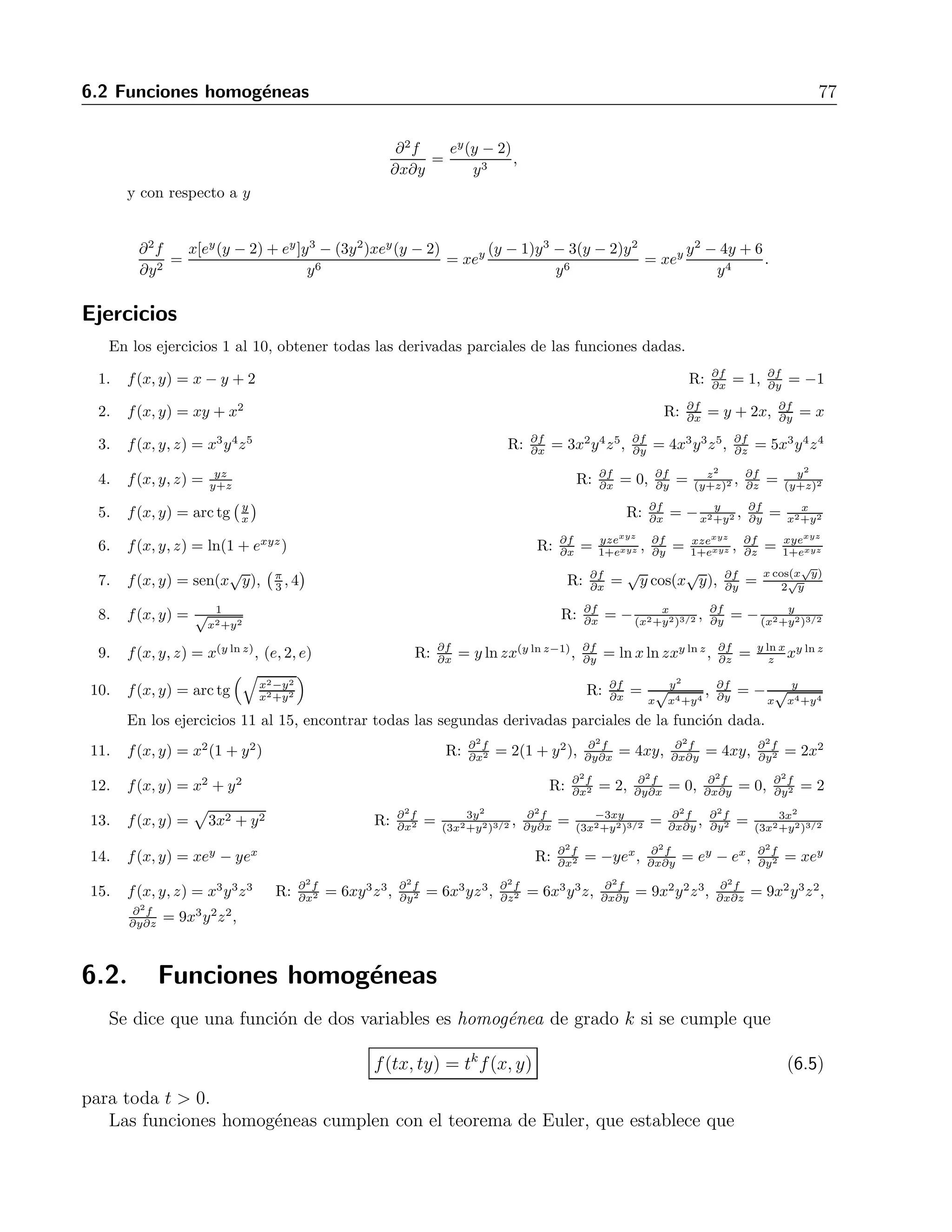 76 6 Derivadas parciales 
Derivada con respecto a x: 
Puesto que el denominador no involucra a x, simplemente tendremos que derivar el numerador, 
esto es 
∂f 
∂x 
= 
∂(xey) 
∂x 
y2 = 
ey 
y2 . 
Derivada con respecto a y: 
Aqu´ı s´ı se tienen tanto al numerador como al denominador como funciones de y, por lo cual la 
derivada se trata como un cociente, esto es 
∂f 
∂y 
= 
∂(xey) 
∂y (y2) − ∂(y2) 
∂y (xey) 
(y2)2 = 
xy2ey − 2xyey 
y4 = 
xey(y2 − 2y) 
y4 = 
xey(y2 − 2) 
y3 . 
Las derivadas parciales de una funci´on de varias variables ser´an tambi´en funciones de las 
mismas variables que la funci´on original. Esto quiere decir que se pueden volver a derivar 
con respecto a cualquiera de las variables involucradas. Por ejemplo, la derivada parcial con 
respecto a x de f(x, y) se puede volver a derivar con respecto a x, lo que se indica como 
∂ 
∂x 
 
∂f 
∂x 
 
= 
∂2f 
∂x2 , (6.3) 
o bien, se puede derivar ahora con respecto a y. La notaci´on para indicar esto es 
∂ 
∂y 
 
∂f 
∂x 
 
= 
∂2f 
∂y∂x 
. (6.4) 
Ejemplo 
Sea f(x, y) = xey 
y2 . Encontrar todas las segundas derivadas parciales. 
Soluci´on 
En el ejemplo anterior ya se calcularon las primeras derivadas, habi´endose obtenido 
∂f 
∂x 
= 
ey 
y2 
y 
∂f 
∂y 
= 
xey(y − 2) 
y3 . 
∂x = ey 
y2 , obteniendo 
Ahora derivaremos con respecto a x la derivada ∂f 
∂2f 
∂x2 = 0, 
y con respecto a y obtenemos 
∂2f 
∂y∂x 
= 
y2ey − 2yey 
y4 = ey 
 
y − 2 
y3 
 
. 
∂y = xey(y−2) 
y3 y derivando con respecto a x tendremos 
Tomando ahora la derivada ∂f 
 