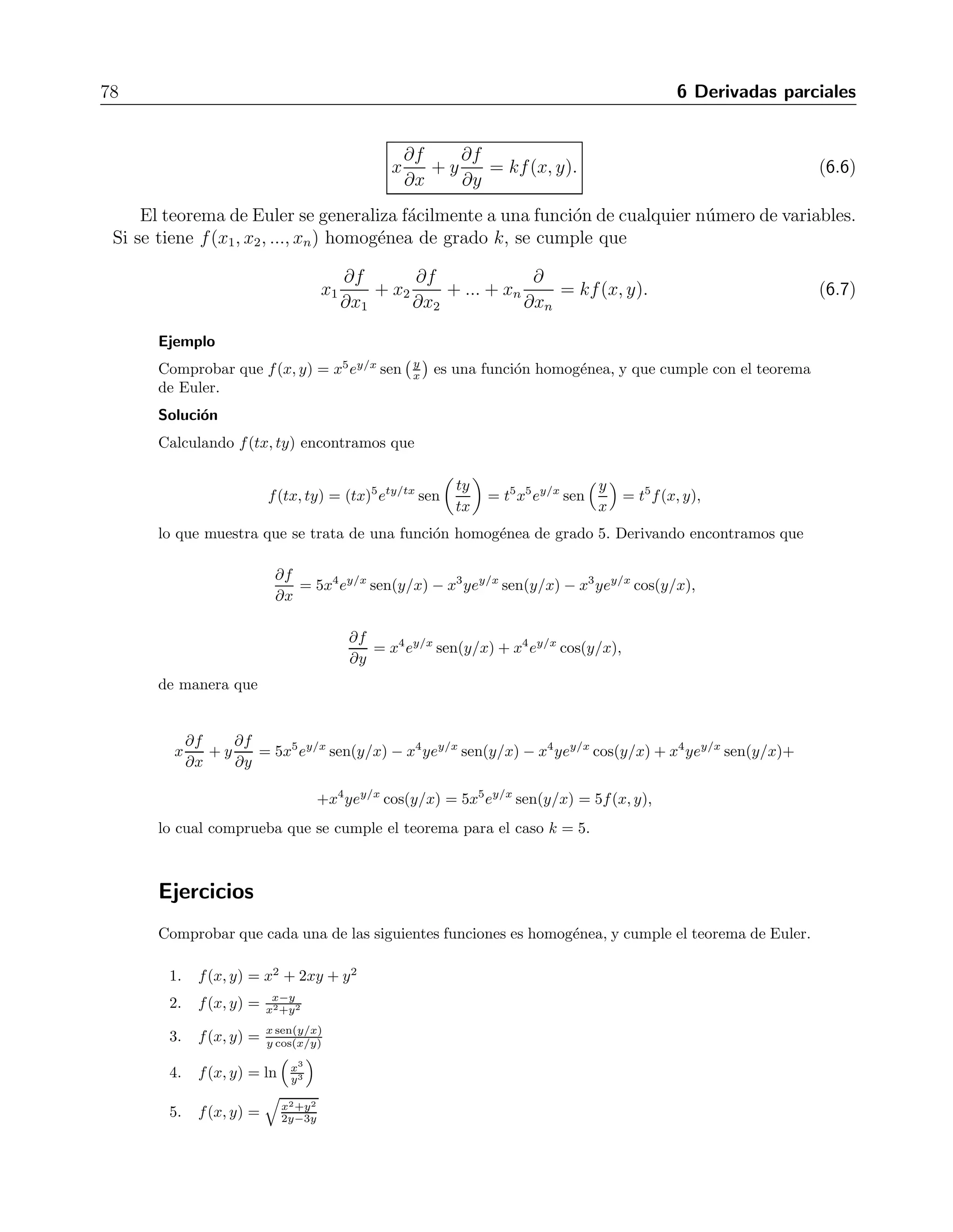 6.2 Funciones homog´eneas 77 
∂2f 
∂x∂y 
= 
ey(y − 2) 
y3 , 
y con respecto a y 
∂2f 
∂y2 = 
x[ey(y − 2) + ey]y3 − (3y2)xey(y − 2) 
y6 = xey (y − 1)y3 − 3(y − 2)y2 
y6 = xey y2 − 4y + 6 
y4 . 
Ejercicios 
En los ejercicios 1 al 10, obtener todas las derivadas parciales de las funciones dadas. 
1. f(x, y) = x − y + 2 R: ∂f 
∂x = 1, ∂f 
∂y = −1 
2. f(x, y) = xy + x2 R: ∂f 
∂x = y + 2x, ∂f 
∂y = x 
3. f(x, y, z) = x3y4z5 R: ∂f 
∂x = 3x2y4z5, ∂f 
∂y = 4x3y3z5, ∂f 
∂z = 5x3y4z4 
y+z R: ∂f 
∂x = 0, ∂f 
∂y = z2 
4. f(x, y, z) = yz 
(y+z)2 , ∂f 
∂z = y2 
(y+z)2 
5. f(x, y) = arctg 
	 y 
x 

 
∂x = − y 
x2+y2 , ∂f 
∂y = x 
x2+y2 
R: ∂f 
∂x = yzexyz 
6. f(x, y, z) = ln(1+exyz) R: ∂f 
1+exyz , ∂f 
∂z = xyexyz 
1+exyz , ∂f 
∂y = xzexyz 
1+exyz 
√ 
y), 
7. f(x, y) = sen(x 
	 π 
3 , 4 

 
R: ∂f 
∂x = 
√ 
y cos(x 
√ 
y), ∂f 
∂y = x cos(x 
√ 
y) 
√ 
y 
2 
8. f(x, y) = √ 1 
∂x = − x 
x2+y2 R: ∂f 
∂y = − y 
(x2+y2)3/2 , ∂f 
(x2+y2)3/2 
∂x = y ln zx(y ln z−1), ∂f 
∂y = lnx ln zxy ln z, ∂f 
∂z = y ln x 
z xy ln z 
9. f(x, y, z) = x(y ln z), (e, 2, e) R: ∂f 
10. f(x, y) = arctg 

 
x2−y2 
x2+y2 
 
∂x = y2 
R: ∂f 
x 
√ 
∂y = − y 
x4+y4 , ∂f 
x 
√ 
x4+y4 
En los ejercicios 11 al 15, encontrar todas las segundas derivadas parciales de la funci´on dada. 
11. f(x, y) = x2(1 + y2) R: ∂2f 
∂x2 = 2(1+y2), ∂2f 
∂y∂x = 4xy, ∂2f 
∂x∂y = 4xy, ∂2f 
∂y2 = 2x2 
12. f(x, y) = x2 + y2 R: ∂2f 
∂x2 = 2, ∂2f 
∂y∂x = 0, ∂2f 
∂x∂y = 0, ∂2f 
∂y2 = 2 
13. f(x, y) = 
 
3x2 + y2 R: ∂2f 
∂x2 = 3y2 
(3x2+y2)3/2 , ∂2f 
∂y∂x = 
−3xy 
(3x2+y2)3/2 = ∂2f 
∂x∂y , ∂2f 
∂y2 = 3x2 
(3x2+y2)3/2 
14. f(x, y) = xey − yex R: ∂2f 
∂x2 = −yex, ∂2f 
∂x∂y = ey − ex, ∂2f 
∂y2 = xey 
15. f(x, y, z) = x3y3z3 R: ∂2f 
∂x2 = 6xy3z3, ∂2f 
∂y2 = 6x3yz3, ∂2f 
∂z2 = 6x3y3z, ∂2f 
∂x∂y = 9x2y2z3, ∂2f 
∂x∂z = 9x2y3z2, 
∂2f 
∂y∂z = 9x3y2z2, 
6.2. Funciones homog´eneas 
Se dice que una funci´on de dos variables es homog´enea de grado k si se cumple que 
f(tx, ty) = tkf(x, y) (6.5) 
para toda t  0. 
Las funciones homog´eneas cumplen con el teorema de Euler, que establece que 
 