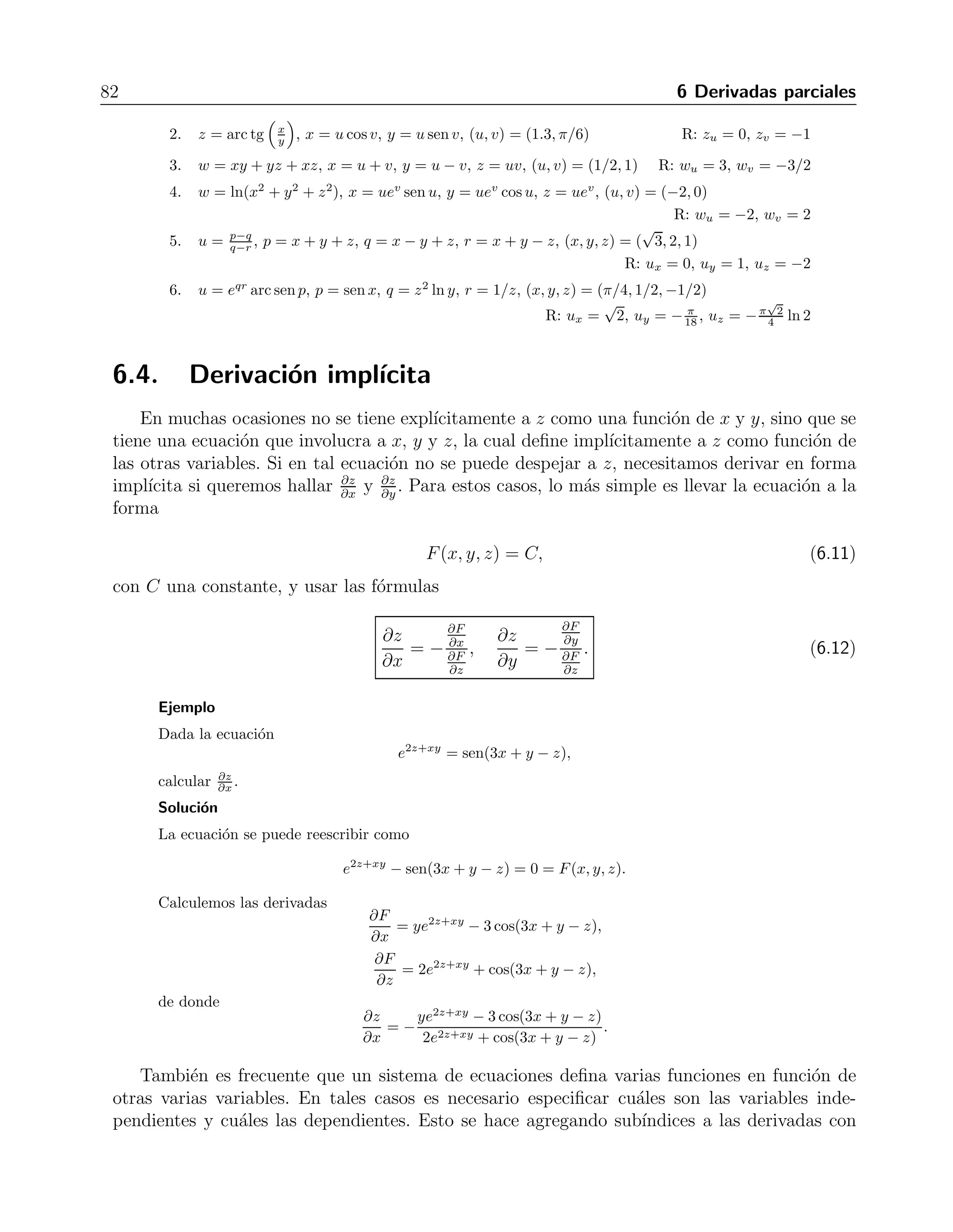 6.3 Derivaci´on de funciones compuestas 81 
Finalmente, siguiendo las dos rama que contienen a t obtenemos que 
∂z 
∂t 
= 
∂f 
∂v 
∂ψ 
∂t 
+ 
∂f 
∂w 
∂ξ 
∂t 
. 
Ejercicios 
Escribir una f´ormula para la regla de la cadena de cada derivada solicitada. 
1. dz 
dt para z = f(x, y), x = g(t), y = h(t) R: dz 
dt = ∂z 
∂x 
dg 
dt + ∂z 
∂y 
dh 
dt 
2. dz 
dt para z = f(u, v,w), u = g(t), v = h(t), w = k(t) R: dz 
dt = ∂z 
∂u 
dg 
dt + ∂z 
∂v 
dh 
dt + ∂z 
∂w 
dk 
dt 
3. ∂y 
∂r y ∂y 
∂s para y = f(u), u = g(r, s) R: ∂y 
∂r = df 
du 
∂g 
∂r , ∂y 
∂s = df 
du 
∂g 
∂s 
∂s y ∂w 
∂t para w = g(u), u = h(s, t) R: ∂w 
∂s = dg 
du 
4. ∂w 
∂h 
∂s , ∂w 
∂t = dg 
du 
∂h 
∂t 
∂t y ∂z 
∂s para z = f(x, y), x = g(t, s), y = h(t, s) R: ∂z 
∂t = ∂f 
∂x 
5. ∂z 
∂g 
∂t + ∂f 
∂y 
∂h 
∂t , ∂z 
∂s = ∂f 
∂x 
∂g 
∂s + ∂f 
∂y 
∂h 
∂s 
6. ∂w 
∂u y ∂w 
∂v para w = h(x, y, z), x = f(u, v), y = g(u, v), z = k(u, v) 
R: ∂w 
∂u = ∂h 
∂x 
∂f 
∂u + ∂h 
∂y 
∂g 
∂u + ∂h 
∂z 
∂k 
∂u, ∂w 
∂v = ∂h 
∂x 
∂f 
∂v + ∂h 
∂y 
∂g 
∂v + ∂h 
∂z 
∂k 
∂v 
7. ∂w 
∂x y ∂w 
∂y para w = f(r, s, t), r = g(x, y), s = h(x, y), t = k(x, y) 
∂x = ∂f 
∂r 
R: ∂w 
∂g 
∂x + ∂f 
∂s 
∂h 
∂x + ∂f 
∂t 
∂k 
∂x , ∂w 
∂y = ∂f 
∂r 
∂g 
∂y + ∂f 
∂s 
∂h 
∂y + ∂f 
∂t 
∂k 
∂y 
8. ∂w 
∂u y ∂w 
∂v para w = g(x, y), x = h(u, v), y = k(u, v) 
∂u = ∂g 
∂x 
R: ∂w 
∂h 
∂u + ∂g 
∂y 
∂k 
∂u, ∂w 
∂v = ∂g 
∂x 
∂h 
∂v + ∂g 
∂y 
∂k 
∂v 
9. ∂w 
∂x y ∂w 
∂y para w = g(u, v), u = h(x, y), v = k(x, y) 
∂x = ∂g 
∂u 
R: ∂w 
∂h 
∂x + ∂g 
∂v 
∂k 
∂x , ∂w 
∂y = ∂g 
∂u 
∂h 
∂y + ∂g 
∂v 
∂k 
∂y 
10. ∂w 
∂p y ∂w 
∂q para w = f(x, y, z, v), x = g(p, q), y = h(p, q), z = j(p, q), v = k(p, q) 
∂p = ∂f 
∂x 
R: ∂w 
∂g 
∂p + ∂f 
∂y 
∂h 
∂p + ∂f 
∂z 
∂j 
∂p + ∂f 
∂v 
∂k 
∂p , ∂w 
∂q = ∂f 
∂x 
∂g 
∂q + ∂f 
∂y 
∂h 
∂q + ∂f 
∂z 
∂j 
∂q + ∂f 
∂v 
∂k 
∂q 
Expresar dw/dt como funci´on de t usando la regla de la cadena. Expresar w en t´erminos de t y 
derivar. Comparar y evaluar la derivada en el valor de t proporcionado. 
1. w = x2 + y2, x = cost, y = sent, t = π R: 0 
2. w = x2 + y2, x = cost + sent, y = cost − sen t, T = 0 R: 0 
3. w = x 
z + y 
z , x = cos2 t, y = sen2 t, z = 1 
t , t = 3 R: 1 
4. w = ln(x2 + y2 + z2), x = cost, y = sent, z = 4 
√ 
t, t = 3 R: 16 
49 
5. w = 2yex − ln z, x = ln(t2 + 1), y = arctgt, z = et, t = 1 R: π + 1 
6. w = z − sen xy, x = t, y = lnt, z = et−1, t = 1 R: 3 
Expresar las parciales con respecto a cada variable como funciones de tales variables, usando la 
regla de la cadena y expresando la funci´on directamente en t´erminos de las variables antes de 
derivar. Evaluar cada derivada en el punto dado. 
1. z = 4ex ln y, x = ln(u cos v), y = u sen v, (u, v) = 2, π/4 
R: zu = 
√ 
2(ln 2 + 2), zv = −2 
√ 
2(ln 2 − 2) 
 