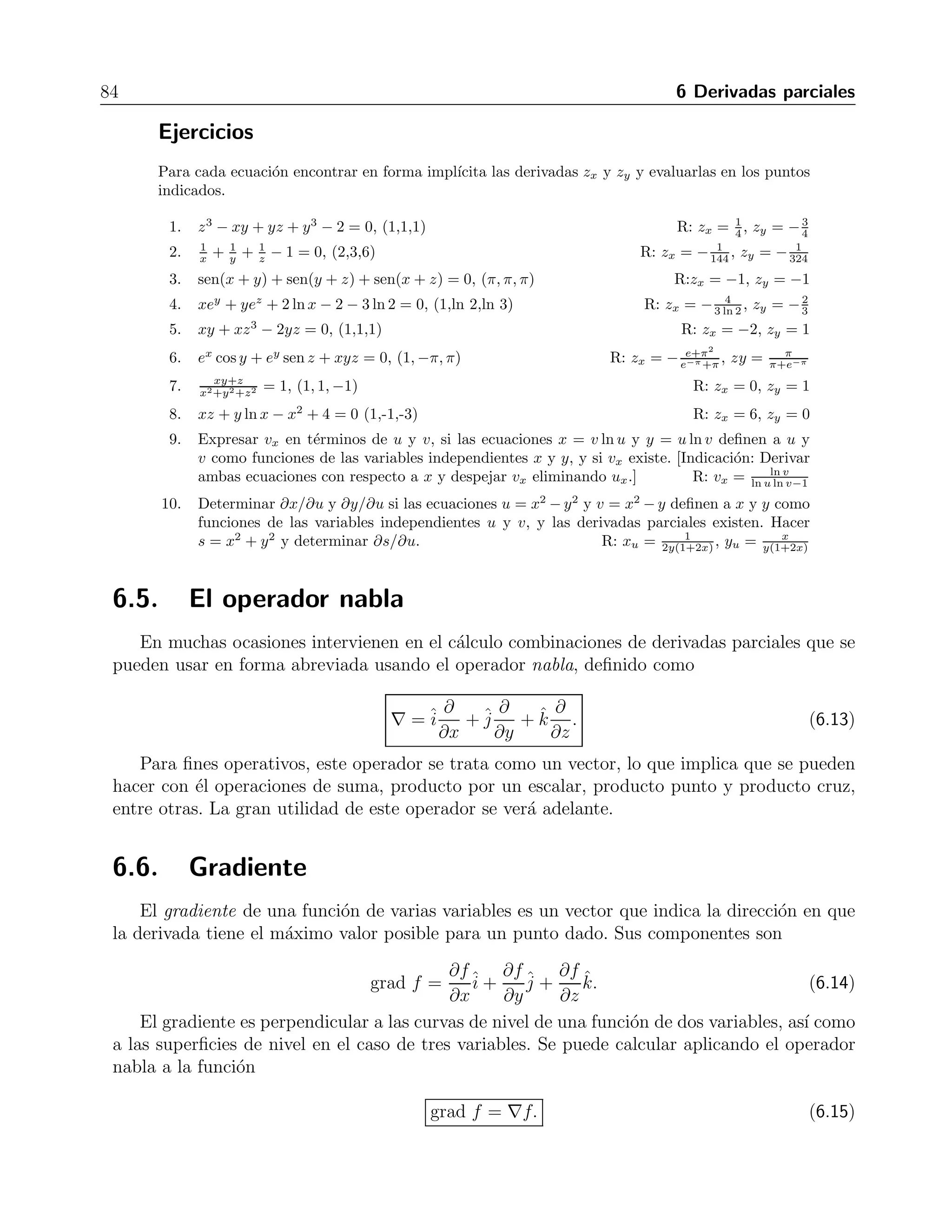 6.4 Derivaci´on impl´ıcita 83 
la variable independiente que se est´a considerando constante. Por ejemplo, si se tienen las 
variables x, y, z y w, la notaci´on 
 
∂z 
∂x 
 
y 
, 
significa que z y w son funciones de x y y, mientras que la notaci´on 
 
∂z 
∂x 
 
w 
, 
indica que z y y son funciones de x y w. La derivada impl´ıcita en un sistema se calcula derivando 
cada ecuaci´on con respecto a la variable necesaria y resolviendo el sistema resultante para la 
derivada requerida. 
Ejemplo 
Dado el sistema  
u = x2 + xy − y2 
v = 2xy + y2 
calcular 
	 ∂x 
∂u 

 
v y 
	 ∂x 
∂u 

 
y. 
Soluci´on 
Derivando ambas ecuaciones con respecto a u, considerando a v como constante, obtenemos el 
sistema 
1 = 2x 
 
∂x 
∂u 
 
v 
+ 
 
∂x 
∂u 
 
v 
y + x 
 
∂y 
∂u 
 
v 
− 2y 
 
∂y 
∂u 
 
v 
, 
0 = 2x 
 
∂y 
∂u 
 
v 
+ 2y 
 
∂x 
∂u 
 
v 
+ 2y 
 
∂y 
∂u 
 
v 
. 
Resolviendo este sistema por el m´etodo de determinantes obtenemos 
 
∂x 
∂u 
 
v 
= 
x + y 
2x2 + 2xy + 3y2 . 
Para la otra derivada, ahora derivamos el sistema original considerando a y como constante, lo 
que nos da 
1 = 2x 
 
∂x 
∂u 
 
y 
+ y 
 
∂x 
∂u 
 
y 
, 
 
∂v 
∂u 
 
y 
= 2y 
 
∂x 
∂u 
 
y 
. 
Despejando la derivada en la primera ecuaci´on encontramos 
 
∂x 
∂u 
 
y 
= 
1 
2x + y 
. 
 