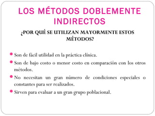 LOS MÉTODOS DOBLEMENTE
INDIRECTOS
¿POR QUÉ SE UTILIZAN MAYORMENTE ESTOS
MÉTODOS?
Son de fácil utilidad en la práctica clínica.
Son de bajo costo o menor costo en comparación con los otros
métodos.
No necesitan un gran número de condiciones especiales o
constantes para ser realizados.
Sirven para evaluar a un gran grupo poblacional.
 