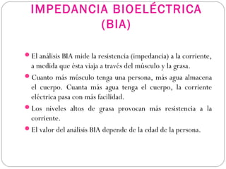 IMPEDANCIA BIOELÉCTRICA
(BIA)
El análisis BIA mide la resistencia (impedancia) a la corriente,
a medida que ésta viaja a través del músculo y la grasa.
Cuanto más músculo tenga una persona, más agua almacena
el cuerpo. Cuanta más agua tenga el cuerpo, la corriente
eléctrica pasa con más facilidad.
Los niveles altos de grasa provocan más resistencia a la
corriente.
El valor del análisis BIA depende de la edad de la persona.
 