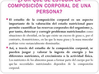 ¿POR QUÉ SE ESTUDIA LA
COMPOSICIÓN CORPORAL DE UNA
PERSONA?
El estudio de la composición corporal es un aspecto
importante de la valoración del estado nutricional pues
permite cuantificar las reservas corporales del organismo y,
por tanto, detectar y corregir problemas nutricionales como
situaciones de obesidad, en las que existe un exceso de grasa o, por el
contrario, desnutriciones, en las que la masa grasa y la masa muscular
podrían verse sustancialmente disminuidas.
Así, a través del estudio de la composición corporal, se
pueden juzgar y valorar la ingesta de energía y los
diferentes nutrientes, el crecimiento o la actividad física.
Los nutrientes de los alimentos pasan a formar parte del cuerpo por lo
que las necesidades nutricionales dependen de la composición
corporal.
 
