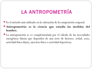 LA ANTROPOMETRÍA
Es el método más utilizado en la valoración de la composición corporal
Antropometría: es la ciencia que estudia las medidas del
hombre.
La antropometría se ve complementada por el cálculo de las necesidades
energéticas diarias que dependen de una serie de factores. (edad, sexo,
actividad física diaria, ejercicio físico o actividad deportiva).
 