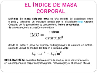 El índice de masa corporal (IMC)  es  una  medida  de  asociación  entre 
el peso y  la talla de  un  individuo  ideada  por  el  estadístico belga Adolphe 
Quetelet, por lo que también se conoce como índice de Quetelet.
Se calcula según la expresión matemática:
  
donde  la  masa  o  peso  se  expresa  en kilogramos y  la  estatura  en metros, 
siendo la unidad de medida del IMC en e lsistema MKS:
  
EL ÍNDICE DE MASA
CORPORAL
DEBILIDADES: No considera factores como la edad, el sexo y las variaciones 
en los componentes corporales(masa grasa, masa magra), ni el peso en atletas
 