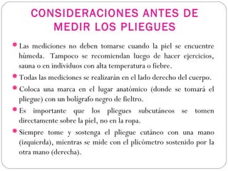 CONSIDERACIONES ANTES DE
MEDIR LOS PLIEGUES
Las mediciones no deben tomarse cuando la piel se encuentre
húmeda.  Tampoco se recomiendan luego de hacer ejercicios,
sauna o en individuos con alta temperatura o fiebre.
Todas las mediciones se realizarán en el lado derecho del cuerpo. 
Coloca una marca en el lugar anatómico (donde se tomará el
pliegue) con un bolígrafo negro de fieltro.
Es importante que los pliegues subcutáneos se tomen
directamente sobre la piel, no en la ropa.
Siempre tome y sostenga el pliegue cutáneo con una mano
(izquierda), mientras se mide con el plicómetro sostenido por la
otra mano (derecha).
 
