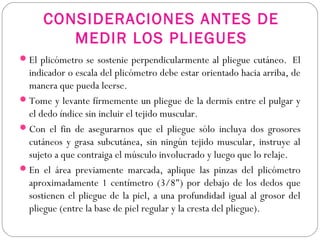 CONSIDERACIONES ANTES DE
MEDIR LOS PLIEGUES
El plicómetro se sostenie perpendicularmente al pliegue cutáneo.  El
indicador o escala del plicómetro debe estar orientado hacia arriba, de
manera que pueda leerse.
Tome y levante fírmemente un pliegue de la dermis entre el pulgar y
el dedo índice sin incluir el tejido muscular.
Con el fin de asegurarnos que el pliegue sólo incluya dos grosores
cutáneos y grasa subcutánea, sin ningún tejido muscular, instruye al
sujeto a que contraiga el músculo involucrado y luego que lo relaje.
En el área previamente marcada, aplique las pinzas del plicómetro
aproximadamente 1 centímetro (3/8") por debajo de los dedos que
sostienen el pliegue de la piel, a una profundidad igual al grosor del
pliegue (entre la base de piel regular y la cresta del pliegue).
 