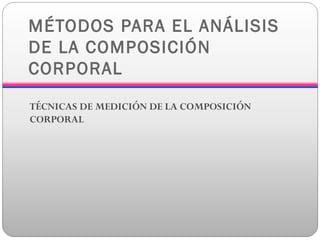 MÉTODOS PARA EL ANÁLISIS
DE LA COMPOSICIÓN
CORPORAL
TÉCNICAS DE MEDICIÓN DE LA COMPOSICIÓN
CORPORAL
 