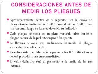CONSIDERACIONES ANTES DE
MEDIR LOS PLIEGUES
Aproximadamente dentro de 4 segundos, lea la escala del
plicómetro de medio milmetro (0.5 mm) al milímetro (0.1 mm)
más cercano, luego de haberse detenido su indicador.
Cada pliegue se toma en un plano vertical, salvo donde el
pliegue natural de la piel esté en posición opuesta.
Se llevarán a cabo tres mediciones, liberando el pliegue
sostenido para cada medida.
Cuando exista una diferencia superior a los 0.5 milímetros se
deberá proceder a una cuarta medición.
El valor definitivo será el promedio o la media de las tres
lecturas.
 