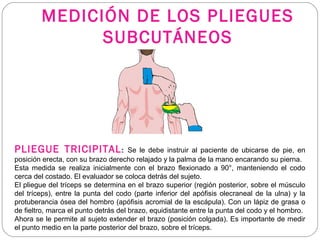 MEDICIÓN DE LOS PLIEGUES
SUBCUTÁNEOS
PLIEGUE TRICIPITAL: Se le debe instruir al paciente de ubicarse de pie, en
posición erecta, con su brazo derecho relajado y la palma de la mano encarando su pierna.
Esta medida se realiza inicialmente con el brazo flexionado a 90°, manteniendo el codo
cerca del costado. El evaluador se coloca detrás del sujeto.
El pliegue del tríceps se determina en el brazo superior (región posterior, sobre el músculo
del tríceps), entre la punta del codo (parte inferior del apófisis olecraneal de la ulna) y la
protuberancia ósea del hombro (apófisis acromial de la escápula). Con un lápiz de grasa o
de fieltro, marca el punto detrás del brazo, equidistante entre la punta del codo y el hombro.
Ahora se le permite al sujeto extender el brazo (posición colgada). Es importante de medir
el punto medio en la parte posterior del brazo, sobre el tríceps.
 