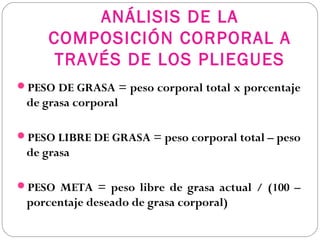 ANÁLISIS DE LA
COMPOSICIÓN CORPORAL A
TRAVÉS DE LOS PLIEGUES
PESO DE GRASA = peso corporal total x porcentaje
de grasa corporal
PESO LIBRE DE GRASA = peso corporal total – peso
de grasa
PESO META = peso libre de grasa actual / (100 –
porcentaje deseado de grasa corporal)
 