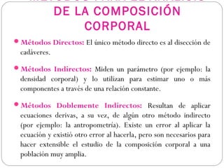 MÉTODOS PARA EL ANÁLISIS
DE LA COMPOSICIÓN
CORPORAL
Métodos Directos: El único método directo es al disección de
cadáveres.
Métodos Indirectos: Miden un parámetro (por ejemplo: la
densidad corporal) y lo utilizan para estimar uno o más
componentes a través de una relación constante.
Métodos Doblemente Indirectos: Resultan de aplicar
ecuaciones derivas, a su vez, de algún otro método indirecto
(por ejemplo: la antropometría). Existe un error al aplicar la
ecuación y existió otro error al hacerla, pero son necesarios para
hacer extensible el estudio de la composición corporal a una
población muy amplia.
 