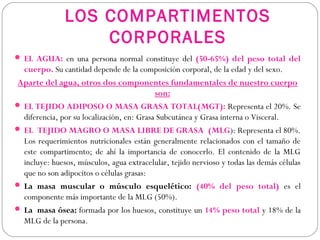 LOS COMPARTIMENTOS
CORPORALES
 EL AGUA: en una persona normal constituye del (50-65%) del peso total del
cuerpo. Su cantidad depende de la composición corporal, de la edad y del sexo.
Aparte del agua, otros dos componentes fundamentales de nuestro cuerpo
son:
 EL TEJIDO ADIPOSO O MASA GRASA TOTAL(MGT): Representa el 20%. Se
diferencia, por su localización, en: Grasa Subcutánea y Grasa interna o Visceral.
 EL TEJIDO MAGRO O MASA LIBRE DE GRASA (MLG): Representa el 80%.
Los requerimientos nutricionales están generalmente relacionados con el tamaño de
este compartimento; de ahí la importancia de conocerlo. El contenido de la MLG
incluye: huesos, músculos, agua extracelular, tejido nervioso y todas las demás células
que no son adipocitos o células grasas:
 La masa muscular o músculo esquelético: (40% del peso total) es el
componente más importante de la MLG (50%).
 La masa ósea: formada por los huesos, constituye un 14% peso total y 18% de la
MLG de la persona.
 