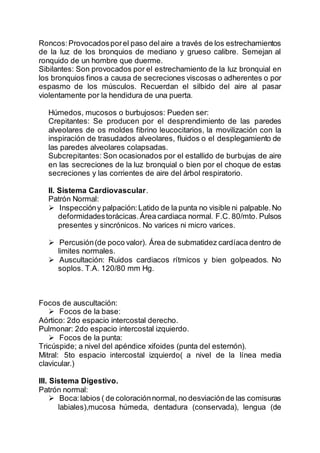 Roncos:Provocadosporel paso delaire a través de los estrechamientos
de la luz de los bronquios de mediano y grueso calibre. Semejan al
ronquido de un hombre que duerme.
Sibilantes: Son provocados por el estrechamiento de la luz bronquial en
los bronquios finos a causa de secreciones viscosas o adherentes o por
espasmo de los músculos. Recuerdan el silbido del aire al pasar
violentamente por la hendidura de una puerta.
Húmedos, mucosos o burbujosos: Pueden ser:
Crepitantes: Se producen por el desprendimiento de las paredes
alveolares de os moldes fibrino leucocitarios, la movilización con la
inspiración de trasudados alveolares, fluidos o el desplegamiento de
las paredes alveolares colapsadas.
Subcrepitantes: Son ocasionados por el estallido de burbujas de aire
en las secreciones de la luz bronquial o bien por el choque de estas
secreciones y las corrientes de aire del árbol respiratorio.
II. Sistema Cardiovascular.
Patrón Normal:
 Inspeccióny palpación:Latido de la punta no visible ni palpable.No
deformidadestorácicas.Área cardiaca normal. F.C. 80/mto. Pulsos
presentes y sincrónicos. No varices ni micro varices.
 Percusión(de poco valor). Área de submatidez cardíaca dentro de
limites normales.
 Auscultación: Ruidos cardiacos rítmicos y bien golpeados. No
soplos. T.A. 120/80 mm Hg.
Focos de auscultación:
 Focos de la base:
Aórtico: 2do espacio intercostal derecho.
Pulmonar: 2do espacio intercostal izquierdo.
 Focos de la punta:
Tricúspide; a nivel del apéndice xifoides (punta del esternón).
Mitral: 5to espacio intercostal izquierdo( a nivel de la línea media
clavicular.)
III. Sistema Digestivo.
Patrón normal:
 Boca:labios ( de coloraciónnormal, no desviaciónde las comisuras
labiales),mucosa húmeda, dentadura (conservada), lengua (de
 