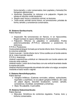 forma tamaño y color conservados, bien papilada y húmeda).Oro
faringe(sin alteraciones).
 Abdomen: Depresible, no doloroso a la palpación. Hígado (no
rebasa el reborde costal izquierdo).
 Región anal: forma y coloración normal, no lesiones.
 Tacto rectal: esfínter normo tónico, no tumoraciones ,próstata de
forma, tamaño y consistencia conservados.
IV. Sistema Genitourinario.
Patrón Normal:
 Inspección: No tumoraciones en flancos, ni en hipocondrios.
Región lumbar( no signos inflamatorios ni tumoraciones)
 Palpación: Riñones no palpables ni peloteables. Puntos
pielorrenoureterales (P.P.R.U.) anteriores y posteriores no
dolorosos.
P.P.R.U. Posteriores:
Costovertebral(ángulo formado porel borde inferior de la 12ma costilla y
la columna vertebral).
Costo muscular. ( borde inferior de la 12ma costilla con el borde externo
de la masa muscular espinal.
P.P.R.U. Anteriores:
Ureteral superior(línea umbilical en intersección con borde externo del
músculo resto externo.
Ureteral medio:( unión de la línea iliaca con una vertical levantada desde
la espina del pubis.
Ureteral inferior(corresponde ala entrada deluréter a la vejiga, se explora
mediante el tacto rectal o vaginal.
V. Sistema Hemolinfopoyetico.
Patrón Normal:
 Ganglios linfáticos; (Cadenas cervicales, axilares, epitrocleares,
inguinales y poplíteas), no se palpan ganglios linfáticos. (En caso
de palpar alguno, describir: localización, numero ,tamaño,
consistencia, movilidad, sensibilidad y simetrías).
 Bazo: No palpable, ni percutible.
VI. Sistema Osteomioarticular.
Patrón Normal:
 Músculos: Simétricos de contornos regulares. Fuerza, tono y
trofismo conservados.
 