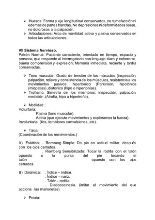  Huesos: Forma y eje longitudinal conservados, no tumefacción ni
edemas de partes blandas. No depresiones nideformidades óseas,
no dolorosos a la palpación.
 Articulaciones: Arco de movilidad activo y pasivo conservados en
todas las articulaciones.
VII Sistema Nervioso.
Patrón Normal: Paciente consciente, orientado en tiempo, espacio y
persona, que responde al interrogatorio con lenguaje claro y coherente,
buena comprensión y expresión, Memoria inmediata, reciente y tardía
conservadas.
 Tono muscular: Grado de tensión de los músculos (inspección,
palpación, relieve y consistenciade los músculos,resistencia a los
movimientos pasivos: hipertónico (Parkinson, hipotónica
(miopatias) ,distonico (hipo o hipertonías).
 Trofismo: Simetría de los miembros: inspección, palpación,
medición .(Atrofia, hipo o hipertrofia).
 Motilidad:
Voluntaria:
Pasiva (tono muscular).
Activa (que ejecute movimientos y exploramos la fuerza).
Involuntaria: (tics, temblores convulsiones, etc).
 Taxia:
(Coordinación de los movimientos.)
A). Estática: . Romberg Simple: De pie en actitud militar, después
con los ojos cerrados.
. Romberg Sensibilizado: Tocar la rodilla con el talón
opuesto o la punta del pie tocando el
talón opuesto con los ojos
cerrados.
B). Dinámica: . Índice – índice.
. Índice – nariz.
. Talón - rodilla.
. Diadococinesia. (imitar el movimiento del que
acciona las marionetas).
 Praxia:
 