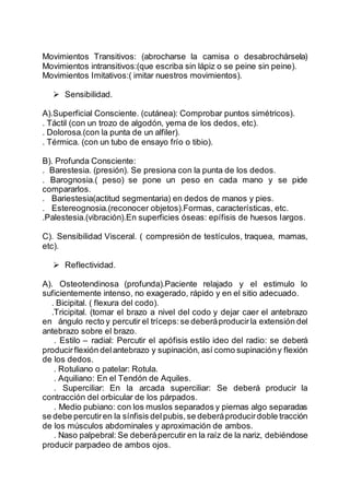 Movimientos Transitivos: (abrocharse la camisa o desabrochársela)
Movimientos intransitivos:(que escriba sin lápiz o se peine sin peine).
Movimientos Imitativos:( imitar nuestros movimientos).
 Sensibilidad.
A).Superficial Consciente. (cutánea): Comprobar puntos simétricos).
. Táctil (con un trozo de algodón, yema de los dedos, etc).
. Dolorosa.(con la punta de un alfiler).
. Térmica. (con un tubo de ensayo frío o tibio).
B). Profunda Consciente:
. Barestesia. (presión). Se presiona con la punta de los dedos.
. Barognosia.( peso) se pone un peso en cada mano y se pide
compararlos.
. Bariestesia(actitud segmentaria) en dedos de manos y pies.
. Estereognosia.(reconocer objetos).Formas, características, etc.
.Palestesia.(vibración).En superficies óseas: epífisis de huesos largos.
C). Sensibilidad Visceral. ( compresión de testículos, traquea, mamas,
etc).
 Reflectividad.
A). Osteotendinosa (profunda).Paciente relajado y el estimulo lo
suficientemente intenso, no exagerado, rápido y en el sitio adecuado.
. Bicipital. ( flexura del codo).
.Tricipital. (tomar el brazo a nivel del codo y dejar caer el antebrazo
en ángulo recto y percutir el tríceps:se deberáproducirla extensión del
antebrazo sobre el brazo.
. Estilo – radial: Percutir el apófisis estilo ideo del radio: se deberá
producirflexión delantebrazo y supinación, así como supinacióny flexión
de los dedos.
. Rotuliano o patelar: Rotula.
. Aquiliano: En el Tendón de Aquiles.
. Superciliar: En la arcada superciliar: Se deberá producir la
contracción del orbicular de los párpados.
. Medio pubiano: con los muslos separados y piernas algo separadas
se debe percutiren la sínfisis delpubis,se deberáproducirdoble tracción
de los músculos abdominales y aproximación de ambos.
. Naso palpebral: Se deberápercutir en la raíz de la nariz, debiéndose
producir parpadeo de ambos ojos.
 