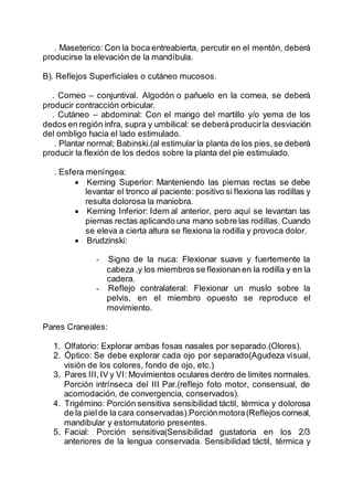 . Maseterico: Con la boca entreabierta, percutir en el mentón, deberá
producirse la elevación de la mandíbula.
B). Reflejos Superficiales o cutáneo mucosos.
. Corneo – conjuntival. Algodón o pañuelo en la cornea, se deberá
producir contracción orbicular.
. Cutáneo – abdominal: Con el mango del martillo y/o yema de los
dedos en región infra, supra y umbilical: se deberáproducirla desviación
del ombligo hacia el lado estimulado.
. Plantar normal; Babinski.(al estimular la planta de los pies,se deberá
producir la flexión de los dedos sobre la planta del pie estimulado.
. Esfera meníngea:
 Kerning Superior: Manteniendo las piernas rectas se debe
levantar el tronco al paciente: positivo si flexiona las rodillas y
resulta dolorosa la maniobra.
 Kerning Inferior: Idem al anterior, pero aquí se levantan las
piernas rectas aplicando una mano sobre las rodillas. Cuando
se eleva a cierta altura se flexiona la rodilla y provoca dolor.
 Brudzinski:
- Signo de la nuca: Flexionar suave y fuertemente la
cabeza ,y los miembros se flexionan en la rodilla y en la
cadera.
- Reflejo contralateral: Flexionar un muslo sobre la
pelvis, en el miembro opuesto se reproduce el
movimiento.
Pares Craneales:
1. Olfatorio: Explorar ambas fosas nasales por separado.(Olores).
2. Óptico: Se debe explorar cada ojo por separado(Agudeza visual,
visión de los colores, fondo de ojo, etc.)
3. Pares III,IV y VI: Movimientos oculares dentro de limites normales.
Porción intrínseca del III Par.(reflejo foto motor, consensual, de
acomodación, de convergencia, conservados).
4. Trigémino: Porción sensitiva sensibilidad táctil, térmica y dolorosa
de la pielde la cara conservadas).Porciónmotora(Reflejos corneal,
mandibular y estornutatorio presentes.
5. Facial: Porción sensitiva(Sensibilidad gustatoria en los 2/3
anteriores de la lengua conservada. Sensibilidad táctil, térmica y
 