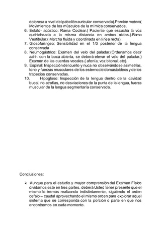 dolorosaa nivel delpabellónauricular conservada).Porciónmotora(
Movimientos de los músculos de la mímica conservados.
6. Estato- acústico: Rama Coclear.( Paciente que escucha la voz
cuchicheada a la misma distancia en ambos oídos.).Rama
Vestibular.( Marcha fluida y coordinada en línea recta).
7. Glosofaríngeo: Sensibilidad en el 1/3 posterior de la lengua
conservada
8. Neumogástrico: Examen del velo del paladar.(Ordenamos decir
aahh con la boca abierta, se deberá elevar el velo del paladar.)
Examen de las cuerdas vocales.( afonía, voz bitonal, etc).
9. Espinal: Inspeccióndel cuello y nuca no observándose asimetrías,
tono y fuerzas musculares de los esternocleidomastoideos y de los
trapecios conservadas.
10. Hipogloso: Inspección de la lengua dentro de la cavidad
bucal, no atrofias, no desviaciones de la punta de la lengua, fuerza
muscular de la lengua segmentaría conservada.
Conclusiones:
 Aunque para el estudio y mayor comprensión del Examen Físico
dividamos este en tres partes, deberá Usted tener presente que el
mismo lo iremos realizando indistintamente, siguiendo el orden
cefalo – caudal aprovechando el mismo orden para explorar aquel
sistema que se corresponda con la porción o parte en que nos
encontremos en cada momento.
 