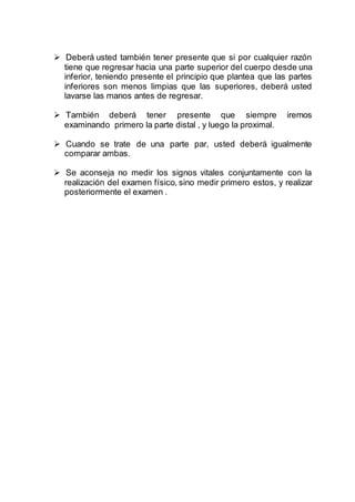  Deberá usted también tener presente que si por cualquier razón
tiene que regresar hacia una parte superior del cuerpo desde una
inferior, teniendo presente el principio que plantea que las partes
inferiores son menos limpias que las superiores, deberá usted
lavarse las manos antes de regresar.
 También deberá tener presente que siempre iremos
examinando primero la parte distal , y luego la proximal.
 Cuando se trate de una parte par, usted deberá igualmente
comparar ambas.
 Se aconseja no medir los signos vitales conjuntamente con la
realización del examen físico, sino medir primero estos, y realizar
posteriormente el examen .
 