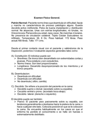 Examen Físico General.
Patrón Normal: Paciente normo lineo que deambula sin dificultad,fascie
y marcha no característicos de proceso patológico alguno. Guarda
decúbito activo indiferente. Pelos de buena implantación y distribución
normal. No alopecias. Unas con estrías longitudinales, no lúnulas, no
Onicomicosis.Pielacorde asu edad, raza y sexo. No manchas ni lunares.
No presencia de circulación colateral. Tejido Celular Subcutáneo no
infiltrado. Temperatura: 36, 8 Oc. Peso habitual: 172 libras. Peso
actual;168 libras. Talla: 171 cms.
Desde el primer contacto visual con el paciente y valiéndonos de la
inspección, podemos ir evaluando aspectos generales tales como:
A). Constitución: El individuo puede ser:
 Brevilineo: De tronco bien desarrollado con extremidades cortas y
gruesas. Poca estatura y son corpulentos.
 Normo líneos: Son bien proporcionados.
 Longilineos: Desarrollo desproporcionado de los miembros y el
tronco pequeño.
B). Deambulacion:
 Deambula sin dificultad.
 Deambula con dificultad.
 No deambula.( sillón, camilla).
C). Decúbito: Se refiere a la posición del paciente en la cama:
 Decúbito supino o dorsal. (acostado sobre su espalda).
 Cecubito ventral o prono. (acostado boca abajo).
 Decúbito lateral. (derecho o izquierdo).
El decúbito puede ser también:
 Pasivo: El paciente yace pasivamente sobre su espalda, con
tendencia generalmente a deslizarse hacia la pielera de la cama, o
hacia cualquier otro lado. Colocala posiciónen que se le colocaen
la cama. Se encuentra habitualmente en los casos en que el
enfermo ha perdido el conocimiento o se halla sin fuerzas o
extremadamente debilitado.
 