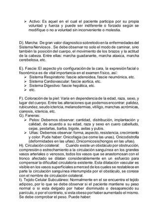  Activo: Es aquel en el cual el paciente participa por su propia
voluntad y fuerza y puede ser indiferente o forzado según se
modifique o no a voluntad sin inconveniente o molestia.
D). Marcha: De gran valor diagnostico sobretodoen la enfermedadesdel
Sistema Nerviosos . Se debe observar no solo el modo de caminar, sino
también la posición del cuerpo, el movimiento de los brazos y la actitud
de la cabeza. Entre ellas: marcha guadanante, marcha ataxica, marcha
cerebelosa, etc.
E). Fascie: El aspecto y/o configuración de la cara, la expresión facial o
fisonómica es de vital importancia en el examen físico, así:
 Sistema Respiratorio: fascie adenoidea, fascie neumónica, etc.
 Sistema Cardiovascular: fascie aortica, etc.
 Sistema Digestivo: fascie hepática, etc.
 etc.
F). Coloración de la piel: Varia en dependenciade la edad, raza, sexo, y
lugar del cuerpo. Entre las alteraciones que podemosencontrar: palidez,
rubicundez, seudo ictericia, melanodermias,vitíligo, manchas acrómicas,
cianosis, ictericia, etc.
G). Faneras:
 Pelos: Debemos observar: cantidad, distribución, implantación y
calidad, de acuerdo a su edad, raza y sexo en cuero cabelludo,
cejas, pestañas, barba, bigote, axilas y pubis.
 Uñas: Debemos observar: forma, aspecto,resistencia, crecimiento
y color. Pude haber: Onicofagia (se come las unas), Onicodistrofia
(deformidades en las uñas) ,Onicomicosis(hongos en las uñas).
H). Circulación colateral: Cuando existe un obstáculo por obstrucción,
compresión o estrechamiento a la circulación sanguínea en los grandes
vasos arteriales o venosos, todos los vasos que se anastomosan con el
tronco afectado se dilatan considerablemente en un esfuerzo para
compensar la dificultad circulatoria existente. Esta dilatación vascular es
visible en los vasos superficiales amerced de los cuales se restablece en
parte la circulación sanguínea interrumpida por el obstáculo, se conoce
con el nombre de circulación colateral.
I). Tejido Celular Subcutáneo: Normalmente en el se encuentra el tejido
adiposo, por lo que se debe observar si el paciente mantiene su peso
normal o si esta delgado por haber disminuido o desaparecido su
panículo,o por el contrario, si esta obeso porhaberaumentado el mismo.
Se debe comprobar el peso. Puede haber:
 
