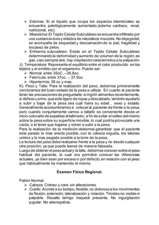  Edemas: Si el liquido que ocupa los espacios intersticiales se
encuentra patológicamente aumentado.(edema cardiaco, renal,
nutricional, etc).
 Mixedema:El Tejido CelularSubcutáneo se encuentra infiltrado por
una sustancia dura y elástica de naturaleza mucoide.No dejagodet,
se acompaña de sequedad y descamación de la piel, fragilidad y
escasez de pelos.
 Enfisema subcutáneo: Existe en el Tejido Celular Subcutáneo
determinando la deformidad yaumento de volumen de la región,es
gas, casi siempre aire, hay crepitacióncaracterística a la palpación.
J). Temperatura: Representa el equilibrio entre el calor producido en los
tejidos y el emitido por el organismo. Puede ser:
 Normal: entre 35oC. –36,8oc.
 Febrícula: entre 37oc. – 37,9oc.
 Hipertermia: 38 oc y mas.
K). Peso y Talla: Para la realización del peso, debemos primeramente
cerciorarnos del buen estado de la pesa a utilizar. En cuanto al paciente
tener las precauciones de preguntarle:si ingirió alimentos recientemente,
si defeco uorino,que este ligero de ropas ydescalzado,tambiénayudarlo
a subir y bajar de la pesa sea cual fuera su edad , sexo y estado.
Generalmente acostumbramos a colocaral paciente de frente a la pesa,
pero cuando conjuntamente vamos a tallarlo es conveniente desde un
inicio colocarlo de espaldas altallimetro, a fin de evitar elvolteo delmismo
sobre la pesa sobre su superficie movible, lo cual podría provocarle una
caída, o el tener que bajarse y volver a subir a la pesa.
Para la realización de la medición debemos garantizar que el paciente
este parado lo mas erecto posible, con la cabeza erguida, los talones
unidos y lo mas pegado posible a la torre de la pesa.
La lectura del peso debe realizarse frente a la pesa y no desde cualquier
otra posición, ya que puede leerse de manera falseada.
Luego de obtenerelpesoactualy la talla, debemos conocersobre elpeso
habitual del paciente, lo cual nos permitirá conocer las diferencias
actuales, ya bien sean por exceso o por defecto,en relación con el peso
que habitualmente ha mantenido el mismo.
Examen Físico Regional.
Patrón Normal:
 Cabeza: Cráneo y cara: sin alteraciones.
 Cuello: Acorde a su biotipo,flexible,no dolorosoa los movimientos
de flexión, extensión, lateralización y rotación. Tiroides no visible ni
palpable. Resalto laringo traqueal presente. No ingurgitación
yugular. No adenopatías.
 