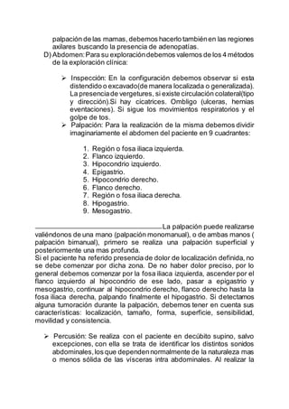 palpación de las mamas, debemos hacerlo tambiénen las regiones
axilares buscando la presencia de adenopatías.
D) Abdomen:Para su exploracióndebemos valernos de los 4 métodos
de la exploración clínica:
 Inspección: En la configuración debemos observar si esta
distendido o excavado(de manera localizada o generalizada).
La presenciade vergetures, si existe circulación colateral(tipo
y dirección).Si hay cicatrices. Ombligo (ulceras, hernias
eventaciones). Si sigue los movimientos respiratorios y el
golpe de tos.
 Palpación: Para la realización de la misma debemos dividir
imaginariamente el abdomen del paciente en 9 cuadrantes:
1. Región o fosa iliaca izquierda.
2. Flanco izquierdo.
3. Hipocondrio izquierdo.
4. Epigastrio.
5. Hipocondrio derecho.
6. Flanco derecho.
7. Región o fosa iliaca derecha.
8. Hipogastrio.
9. Mesogastrio.
La palpación puede realizarse
valiéndonos de una mano (palpación monomanual), o de ambas manos (
palpación bimanual), primero se realiza una palpación superficial y
posteriormente una mas profunda.
Si el paciente ha referido presencia de dolor de localización definida, no
se debe comenzar por dicha zona. De no haber dolor preciso, por lo
general debemos comenzar por la fosa iliaca izquierda, ascender por el
flanco izquierdo al hipocondrio de ese lado, pasar a epigastrio y
mesogastrio, continuar al hipocondrio derecho, flanco derecho hasta la
fosa iliaca derecha, palpando finalmente el hipogastrio. Si detectamos
alguna tumoración durante la palpación, debemos tener en cuenta sus
características: localización, tamaño, forma, superficie, sensibilidad,
movilidad y consistencia.
 Percusión: Se realiza con el paciente en decúbito supino, salvo
excepciones, con ella se trata de identificar los distintos sonidos
abdominales,los que dependennormalmente de la naturaleza mas
o menos sólida de las vísceras intra abdominales. Al realizar la
 