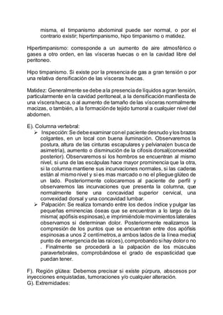 misma, el timpanismo abdominal puede ser normal, o por el
contrario existir; hipertimpanismo, hipo timpanismo o matidez.
Hipertimpanismo: corresponde a un aumento de aire atmosférico o
gases a otro orden, en las vísceras huecas o en la cavidad libre del
peritoneo.
Hipo timpanismo. Si existe por la presencia de gas a gran tensión o por
una relativa densificación de las vísceras huecas.
Matidez: Generalmente se debe ala presenciade líquidos agran tensión,
particularmente en la cavidad peritoneal, a la densificaciónmanifiesta de
una víscerahueca, o al aumento de tamaño de las vísceras normalmente
macizas, o también, a la formaciónde tejido tumoral a cualquier nivel del
abdomen.
E). Columna vertebral:
 Inspección:Se debeexaminarconel paciente desnudo ylos brazos
colgantes, en un local con buena iluminación. Observaremos la
postura, altura de las cinturas escapulares y pelviana(en busca de
asimetría), aumento o disminución de la cifosis dorsal(convexidad
posterior). Observaremos si los hombros se encuentran al mismo
nivel, si una de las escápulas hace mayor prominencia que la otra,
si la columna mantiene sus incurvaciones normales, si las caderas
están al mismo nivel y si es mas marcado o no el pliegue glúteo de
un lado. Posteriormente colocaremos al paciente de perfil y
observaremos las incurvaciones que presenta la columna, que
normalmente tiene una concavidad superior cervical, una
convexidad dorsal y una concavidad lumbar.
 Palpación: Se realiza tomando entre los dedos índice y pulgar las
pequeñas eminencias óseas que se encuentran a lo largo de la
misma( apófisis espinosas),e imprimiéndole movimientos laterales
observamos si determinan dolor. Posteriormente realizamos la
compresión de los puntos que se encuentran entre dos apófisis
espinosas a unos 2 centímetros,a ambos lados de la línea media(
punto de emergenciade las raíces),comprobando sihay doloro no
. Finalmente se procederá a la palpación de los músculos
paravertebrales, comprobándose el grado de espasticidad que
puedan tener.
F). Región glútea: Debemos precisar si existe púrpura, abscesos por
inyecciones enquistadas, tumoraciones y/o cualquier alteración.
G). Extremidades:
 