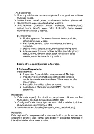 A). Superiores:
 Brazos y antebrazos: debemos explorar: forma, posición, trofismo
muscular y óseo.
 Manos: forma , tamaño, color , movimientos, trofismo y humedad.
 Dedos: forma, color, movilidad activa y pasiva.
 Articulaciones: (hombros, codos, muñecas, interfalangicas):
actitud, forma, tamaño, color, calor, fluctuación, bolsa sinovial,
movimientos activos y pasivos.
B). Inferiores:
 Muslos y piernas: Debemosobservar:forma, posición,
trofismo muscular y óseo.
 Pie: Forma, tamaño, color, movimientos,trofismo y
humedad.
 Dedos:forma, tamaño, color, movilidad activa y pasiva.
 Articulaciones:(cadera, rodillas, tobillos, interfalangicas):
actitud, forma, tamaño, color, calor, fluctuación, bolsa
sinovial, movimientos activos y pasivos.
Examen Físico por Sistemasy Aparatos.
I. Sistema Respiratorio.
Patrón Normal:
 Inspección:Expansibilidad torácica normal. No tiraje.
 Palpación: Se compruebala expansibilidad torácica
mediante maniobra vértice – base. Vibraciones vocales
conservadas.
 Percusión:Sonoridad pulmonar normal.
 Auscultación: Murmullo Vesicular (M.V.) normal. No
estertores.
Inspección:
 Estado de la piel(color, cicatrices, erupciones cutáneas, atrofias
musculares, edemas, circulación colateral, etc).
 Configuración del tórax( tipo de tórax, deformidades torácicas:
abovedamientos depresiones, etc)
 Movimientos respiratorios(frecuencia, ritmo, amplitud, etc).
Palpación:
Esta exploración complementa los datos obtenidos por la inspección.,
añadiendo detalles tales como: sensibilidad y elasticidad torácicas e
intensidad de las vibraciones vocales.
 