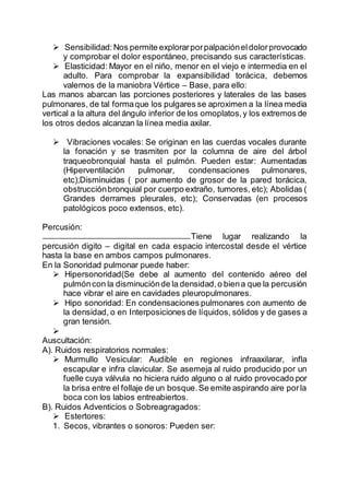 Sensibilidad:Nos permite explorarporpalpacióneldolorprovocado
y comprobar el dolor espontáneo, precisando sus características.
 Elasticidad: Mayor en el niño, menor en el viejo e intermedia en el
adulto. Para comprobar la expansibilidad torácica, debemos
valernos de la maniobra Vértice – Base, para ello:
Las manos abarcan las porciones posteriores y laterales de las bases
pulmonares, de tal formaque los pulgares se aproximen a la línea media
vertical a la altura del ángulo inferior de los omoplatos,y los extremos de
los otros dedos alcanzan la línea media axilar.
 Vibraciones vocales: Se originan en las cuerdas vocales durante
la fonación y se trasmiten por la columna de aire del árbol
traqueobronquial hasta el pulmón. Pueden estar: Aumentadas
(Hiperventilación pulmonar, condensaciones pulmonares,
etc);Disminuidas ( por aumento de grosor de la pared torácica,
obstrucciónbronquial por cuerpo extraño, tumores, etc); Abolidas (
Grandes derrames pleurales, etc); Conservadas (en procesos
patológicos poco extensos, etc).
Percusión:
Tiene lugar realizando la
percusión digito – digital en cada espacio intercostal desde el vértice
hasta la base en ambos campos pulmonares.
En la Sonoridad pulmonar puede haber:
 Hipersonoridad(Se debe al aumento del contenido aéreo del
pulmóncon la disminuciónde la densidad,o biena que la percusión
hace vibrar el aire en cavidades pleuropulmonares.
 Hipo sonoridad: En condensaciones pulmonares con aumento de
la densidad, o en Interposiciones de líquidos, sólidos y de gases a
gran tensión.

Auscultación:
A). Ruidos respiratorios normales:
 Murmullo Vesicular: Audible en regiones infraaxilarar, infla
escapular e infra clavicular. Se asemeja al ruido producido por un
fuelle cuya válvula no hiciera ruido alguno o al ruido provocado por
la brisa entre el follaje de un bosque.Se emite aspirando aire porla
boca con los labios entreabiertos.
B). Ruidos Adventicios o Sobreagragados:
 Estertores:
1. Secos, vibrantes o sonoros: Pueden ser:
 