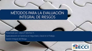 MÉTODOS PARA LA EVALUACIÓN
INTEGRAL DE RIESGOS
Presentado por: Liliana P. Sánchez H.
Especialización en Gerencia en Seguridad y Salud en el Trabajo.
Gestión Integral del Riesgo
 