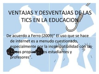 De acuerdo a Ferro (2009)” El uso que se hace de internet es a menudo cuestionado, especialmente por la incompatibilidad con las tareas propias de los estudiantes y profesores”. VENTAJAS Y DESVENTAJAS DE LAS TICS EN LA EDUCACION 