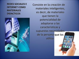 REDES SOCIALES E INTERNET COMO MATERIALES DIDACTICOS Consiste en la creación de materiales inteligentes, es decir, de materiales que tienen la potencialidad de adaptarse a las características y supuestas necesidades de la persona que los utiliza. 
