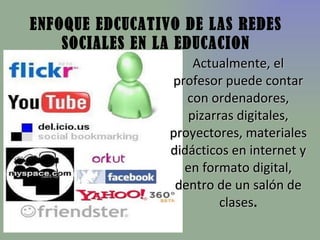 ENFOQUE EDCUCATIVO DE LAS REDES SOCIALES EN LA EDUCACION Actualmente, el profesor puede contar con ordenadores, pizarras digitales, proyectores, materiales didácticos en internet y en formato digital, dentro de un salón de clases .   