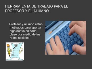 HERRAMIENTA DE TRABAJO PARA EL PROFESOR Y EL ALUMNO  Profesor y alumno están motivados para aportar algo nuevo en cada clase por medio de las redes sociales 