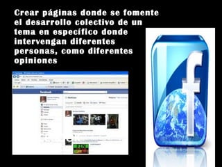 FACEBOOK Crear páginas donde se fomente el desarrollo colectivo de un tema en específico donde intervengan diferentes personas, como diferentes opiniones 