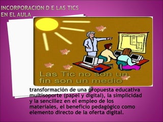 transformación de una propuesta educativa multisoporte (papel y digital), la simplicidad y la sencillez en el empleo de los materiales, el beneficio pedagógico como elemento directo de la oferta digital. 