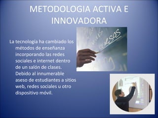 METODOLOGIA ACTIVA E INNOVADORA La tecnología ha cambiado los métodos de enseñanza incorporando las redes sociales e internet dentro de un salón de clases. Debido al innumerable aseso de estudiantes a sitios web, redes sociales u otro dispositivo móvil.  