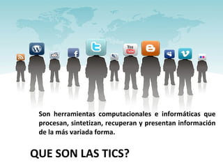 QUE SON LAS TICS? Son herramientas computacionales e informáticas que procesan, sintetizan, recuperan y presentan información de la más variada forma. 